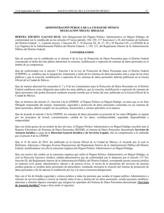 14 de Septiembre de 2016 GACETA OFICIAL DE LA CIUDAD DE MÉXICO 37
ADMINISTRACIÓN PÚBLICA DE LA CIUDAD DE MÈXICO
DELEGACIÓN MIGUEL HIDALGO
BERTHA XÓCHITL GALVEZ RUIZ, Jefa Delegacional del Órgano Político Administrativo en Miguel Hidalgo, de
conformidad con lo establecido en los artículos 87 tercer párrafo, 104, 105, 117 fracciones I y II; del Estatuto de Gobierno
del Distrito Federal ; 1, 2 párrafo tercero, 3 fracción III, 7, 10 fracción XI, 36, 37, 38 y 39 fracción LIV, y LXXXIII de la
Ley Orgánica de la Administración Pública del Distrito Federal; 1, 120, 121, del Reglamento Interior de la Administración
Pública del Distrito Federal:
CONSIDERANDOS
Que de acuerdo con lo establecido en el artículo 6 de la Ley de Protección de Datos Personales para el Distrito Federal
corresponde al titular del ente púbico determinar la creación, modificación o supresión de sistemas de datos personales en el
ámbito de su competencia.
Que de conformidad con el artículo 7 fracción I de la Ley de Protección de Datos Personales para el Distrito Federal
(LPDPDF), se establece que la integración, tratamiento y tutela de los sistemas de datos personales está a cargo de los entes
públicos y que la creación, modificación o supresión de los sistemas de datos personales deberán publicarse en la Gaceta
Oficial de la Ciudad de México.
Que de manera adicional los numerales 6, 7 y 8 de los Lineamientos para la Protección de Datos Personales en el Distrito
Federal establecen como obligación para todos los entes públicos, que la creación, modificación o supresión de sistemas de
datos personales sólo podrá efectuarse mediante acuerdo emitido por el titular del ente, publicado en la Gaceta Oficial de la
Ciudad de México.
Que en términos del artículo 21, fracción I de la LPDPDF, el Órgano Político en Miguel Hidalgo, en tanto que es un Ente
Obligado responsable del manejo, tratamiento, seguridad y protección de datos personales contenidos en sus sistemas de
datos personales, deberá cumplir con las políticas, lineamientos y normas aplicables en la materia.
Que de acuerdo al artículo 5 de la LPDPDF, los sistemas de datos personales en posesión de los entes Obligados se regirán
por los principios de licitud, consentimiento, calidad de los datos, confidencialidad, seguridad, disponibilidad y
temporalidad
Que con fecha quince de noviembre de dos mil once, el Órgano Político Administrativo en Miguel Hidalgo inscribió ante el
Registro Electrónico de Sistemas de Datos Personales (RESDP), el sistema de Datos Personales denominado Servicios de
Asesoría Jurídica a cargo de la Dirección General Jurídica y de Servicios Legales, ello en cumplimiento a lo ordenado
por el artículo 8 de la LPDPDF.
Que el 15 de enero de 2016, fue publicado en la Gaceta Oficial de la Ciudad de México, el Acuerdo por el cual se
Reforman, Adicionan y Derogan diversas Disposiciones del Reglamento Interior de la Administración Pública del Distrito
Federal, modificándose con ello la estructura orgánica del Órgano Político Administrativo en Miguel Hidalgo.
Que con motivo del cambio en la estructura orgánica que sufrió el Órgano Político Administrativo en Miguel Hidalgo, se
creó la Dirección Ejecutiva Jurídica, unidad administrativa que de conformidad con lo dispuesto por el articulo 172 Ter,
fracción IX, del Reglamento Interior de la Administración Pública del Distrito Federal, corresponde prestar asesoría jurídica
en materias civil, penal, administrativa, laboral y de justicia cívica. A través de la prestación del servicios de asesoría
jurídica gratuita se recaban datos personales de particulares; resultando necesaria la creación del sistema de protección de
datos personales a fin de adecuar lo establecido por ley a la nueva estructura delegacional.
Que con el fin de brindar seguridad y certeza jurídica a todas las personas que acudan al órgano político Administrativo a
solicitar un servicio público o iniciar un trámite sobre el uso y destino de los datos personales, resulta necesario modificar,
adicionar y eliminar algunos conceptos que integran los apartados del Sistema de Datos Personales denominado “Servicios
de Asesoría Jurídica” tengo a bien emitir el siguiente:
 