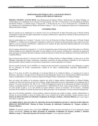 14 de Septiembre de 2016 GACETA OFICIAL DE LA CIUDAD DE MÉXICO 39
ADMINISTRACIÓN PÚBLICA DE LA CIUDAD DE MÈXICO
DELEGACIÓN MIGUEL HIDALGO
BERTHA XÓCHITL GALVEZ RUIZ, Jefa Delegacional del Órgano Político Administrativo en Miguel Hidalgo, de
conformidad con lo establecido en los artículos 87 tercer párrafo, 104, 105, 117 fracciones I y II; del Estatuto de Gobierno
del Distrito Federal; 1, 2 párrafo tercero, 3 fracción III, 7, 10 fracción XI, 36, 37, 38 y 39 fracción LIV, y LXXXIII de la
Ley Orgánica de la Administración Pública del Distrito Federal; 1, 120, 121, del Reglamento Interior de la Administración
Pública del Distrito Federal:
CONSIDERANDOS
Que de acuerdo con lo establecido en el artículo 6 de la Ley de Protección de Datos Personales para el Distrito Federal
corresponde al titular del ente púbico determinar la creación, modificación o supresión de sistemas de datos personales en el
ámbito de su competencia.
Que de conformidad con el artículo 7 fracción I de la Ley de Protección de Datos Personales para el Distrito Federal
(LPDPDF), se establece que la integración, tratamiento y tutela de los sistemas de datos personales está a cargo de los entes
públicos y que la creación, modificación o supresión de los sistemas de datos personales deberán publicarse en la Gaceta
Oficial de la Ciudad de México.
Que de manera adicional los numerales 6, 7 y 8 de los Lineamientos para la Protección de Datos Personales en el Distrito
Federal establecen como obligación para todos los entes públicos, que la creación, modificación o supresión de sistemas de
datos personales sólo podrá efectuarse mediante acuerdo emitido por el titular del ente, publicado en la Gaceta Oficial de la
Ciudad de México.
Que en términos del artículo 21, fracción I de la LPDPDF, el Órgano Político en Miguel Hidalgo, en tanto que es un Ente
Obligado responsable del manejo, tratamiento, seguridad y protección de datos personales contenidos en sus sistemas de
datos personales, deberá cumplir con las políticas, lineamientos y normas aplicables en la materia.
Que de acuerdo al artículo 5 de la LPDPDF, los sistemas de datos personales en posesión de los entes Obligados se regirán
por los principios de licitud, consentimiento, calidad de los datos, confidencialidad, seguridad, disponibilidad y
temporalidad
Que el 15 de enero de 2016, fue publicado en la Gaceta Oficial de la Ciudad de México, el Acuerdo por el cual se
Reforman, Adicionan y Derogan diversas Disposiciones del Reglamento Interior de la Administración Pública del Distrito
Federal, modificándose con ello la estructura orgánica del Órgano Político Administrativo en Miguel Hidalgo.
Que con motivo del cambio en la estructura orgánica que sufrió el órgano político Administrativo en Miguel Hidalgo,
creándose la Dirección Ejecutiva de Servicios Urbanos, unidad administrativa que de conformidad con lo dispuesto por el
artículo 172 sexies, fracciones VII, VIII, X, XI y XIII del Reglamento Interior de la Administración Pública del Distrito
Federal, corresponde prestar el servicio de mantenimiento y rehabilitación de áreas verdes, parques públicos y camellones,
así como prestar la pida y, en su caso derribo de sujetos arbóreos y llevar un inventario de los mismos; resultando
necesario de de modificar el sistema de protección de datos personales a fin de adecuarlo a la nueva estructura delegacional.
Que con el fin brindar seguridad y certeza jurídica a todas las personas que acudan al órgano político Administrativo a
solicitar un servicio público o iniciar un trámite sobre el uso y destino de los datos personales, resulta necesario crear el
Sistema de Datos Personales de Solicitudes Ciudadanas de Parques, Jardines y Sistemas Hídricos por lo que tengo a
bien emitir el siguiente:
ACUERDO POR EL QUE SE CREA EL SISTEMA DE DATOS PERSONALES DE LA DELEGACIÓN MIGUEL
HIDALGO DENOMINADO “Sistema de Datos Personales de Solicitudes Ciudadanas de Parques, Jardines y
Sistemas Hídricos
ÚNICO.- El presente acuerdo tiene como objeto CREAR el sistema de datos personales de la de la delegación miguel
hidalgo denominado “Sistema de Datos personales de Solicitudes Ciudadanas de Parques, Jardines y Sistemas
Hídricos a cargo de “Dirección Ejecutiva de Servicios Urbanos” en los siguientes apartados:
 