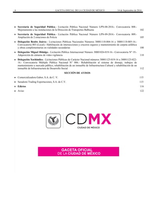 4 GACETA OFICIAL DE LA CIUDAD DE MÉXICO 14 de Septiembre de 2016
 Secretaría de Seguridad Pública.- Licitación Pública Nacional Número LPN-08-2016.- Convocatoria 008.-
Mejoramiento a las instalaciones de la Dirección de Transportes Balbuena 102
 Secretaría de Seguridad Pública.- Licitación Pública Nacional Número LPN-09-2016.- Convocatoria 009.-
Ampliación de 2 estaciones de Policía 105
 Delegación Benito Juárez.- Licitaciones Públicas Nacionales Números 30001118-004-16 y 30001118-005-16.-
Convocatoria 003 (Local).- Habilitación de intersecciones y cruceros seguros y mantenimiento de carpeta asfáltica
y obras complementarias en vialidades secundarias 108
 Delegación Miguel Hidalgo.- Licitación Pública Internacional Número 30001026-019-16.- Convocatoria Nº 19.-
Adquisición de cámaras de video vigilancia 110
 Delegación Xochimilco.- Licitaciones Públicas de Carácter Nacional números 30001125-019-16 a 30001125-022-
16.- Convocatoria Múltiple Pública Nacional N° 006.- Rehabilitación al sistema de drenaje, trabajos de
mantenimiento a mercado público, rehabilitación de un inmueble de Infraestructura Cultural y rehabilitación de un
inmueble de Infraestructura de Desarrollo Social 112
 SECCIÓN DE AVISOS
 Comercializadora Gabor, S.A. de C. V. 115
 Saradomi Trading Exportaciones, S.A. de C.V. 115
 Edictos 116
 Aviso 122
 