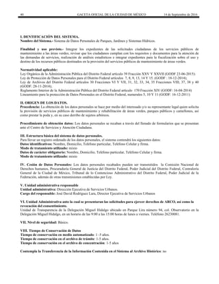 40 GACETA OFICIAL DE LA CIUDAD DE MÉXICO 14 de Septiembre de 2016
I. DENTIFICACIÓN DEL SISTEMA.
Nombre del Sistema.- Sistema de Datos Personales de Parques, Jardines y Sistemas Hídricos.
Finalidad y uso previsto.- Integrar los expedientes de las solicitudes ciudadanas de los servicios públicos de
mantenimiento a las áreas verdes; revisar que los ciudadanos cumplan con los requisitos y documentos para la atención de
las demandas de servicios, realización de análisis estadísticos e integrar expedientes para la fiscalización sobre el uso y
destino de los recursos públicos destinados en la provisión del servicios públicos de mantenimiento de áreas verdes.
Normatividad aplicable:
Ley Orgánica de la Administración Pública del Distrito Federal artículo 39 Fracción XXV Y XXVII (GODF 23-06-2015):
Ley de Protección de Datos Personales para el Distrito Federal artículos 7, 8, 9, 13, 14 Y 15. (GODF : 18-12-2014);
Ley de Archivos del Distrito Federal artículos 30 Fracciones VI Y VII, 31, 32, 33, 34, 35 Fracciones VIII, 37, 38 y 40
(GODF: 28-11-2014);
Reglamento Interior de la Administración Pública del Distrito Federal artículo 170 Fracción XIV (GODF: 16-04-2014)
Lineamiento para la protección de Datos Personales en el Distrito Federal, numerales 5, 10 Y 11 (GODF: 16-12-2011)
II. ORIGEN DE LOS DATOS.
Procedencia: La obtención de los datos personales se hace por medio del interesado y/o su representante legal quien solicita
la provisión de servicios públicos de mantenimiento y rehabilitación de áreas verdes, parques públicos y camellones, así
como prestar la poda y, en su caso derribo de sujetos arbóreos.
Procedimiento de obtención datos: Los datos personales se recaban a través del llenado de formularios que se presentan
ante el Centro de Servicios y Atención Ciudadana.
III. Estructura básica del sistema de datos personales.
Para llevar un registro ordenado de los datos personales, el sistema contendrá los siguientes datos:
Datos identificativos: Nombre, Domicilio, Teléfono particular, Teléfono Celular y firma.
Modo de tratamiento utilizado: mixto
Datos de carácter obligatorio: Nombre, Domicilio, Teléfono particular, Teléfono Celular y firma.
Modo de tratamiento utilizado: mixto
IV. Cesión de Datos Personales: Los datos personales recabados pueden ser transmitidos la Comisión Nacional de
Derechos humanos, Procuraduría General de Justicia del Distrito Federal, Poder Judicial del Distrito Federal, Contraloría
General de la Ciudad de México, Tribunal de lo Contencioso Administrativo del Distrito Federal, Poder Judicial de la
Federación, además de otras transmisiones establecidas por Ley.
V. Unidad administrativa responsable
Unidad administrativa: Dirección Ejecutiva de Servicios Urbanos.
Cargo del responsable: José David Rodríguez Lara, Director Ejecutiva de Servicios Urbanos
VI. Unidad Administrativa ante la cual se presentaran las solicitudes para ejercer derechos de ARCO, así como la
revocación del consentimiento.
Unidad de Transparencia de la Delegación Miguel Hidalgo ubicado en Parque Lira número 94, col. Observatorio en la
Delegación Miguel Hidalgo, en un horario de las 9:00 a las 15:00 horas de lunes a viernes. Teléfono 26230081.
VII. Nivel de seguridad: Básico.
VIII. Tiempo de Conservación de Datos
Tiempo de conservación en medio automatizado: 1 -5 años.
Tiempo de conservación en el archivo de trámite: 1-5 años.
Tiempo de conservación en el archivo de concentración: 1-5 años
Contempla la Transferencia de la Información Contenida en el Sistema al Archivo Histórico: no
 