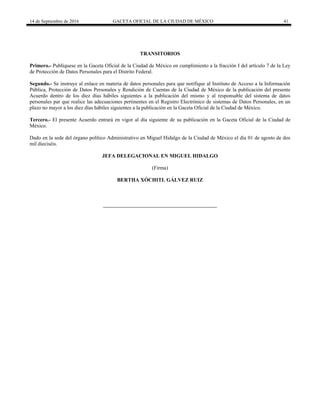 14 de Septiembre de 2016 GACETA OFICIAL DE LA CIUDAD DE MÉXICO 41
TRANSITORIOS
Primero.- Publíquese en la Gaceta Oficial de la Ciudad de México en cumplimiento a la fracción I del artículo 7 de la Ley
de Protección de Datos Personales para el Distrito Federal.
Segundo.- Se instruye al enlace en materia de datos personales para que notifique al Instituto de Acceso a la Información
Pública, Protección de Datos Personales y Rendición de Cuentas de la Ciudad de México de la publicación del presente
Acuerdo dentro de los diez días hábiles siguientes a la publicación del mismo y al responsable del sistema de datos
personales par que realice las adecuaciones pertinentes en el Registro Electrónico de sistemas de Datos Personales, en un
plazo no mayor a los diez días hábiles siguientes a la publicación en la Gaceta Oficial de la Ciudad de México.
Tercero.- El presente Acuerdo entrará en vigor al día siguiente de su publicación en la Gaceta Oficial de la Ciudad de
México.
Dado en la sede del órgano político Administrativo en Miguel Hidalgo de la Ciudad de México el día 01 de agosto de dos
mil dieciséis.
JEFA DELEGACIONAL EN MIGUEL HIDALGO
(Firma)
BERTHA XÓCHITL GÁLVEZ RUIZ
 