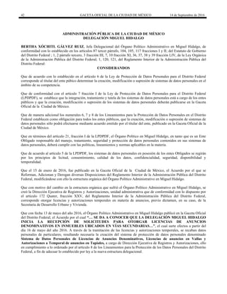 42 GACETA OFICIAL DE LA CIUDAD DE MÉXICO 14 de Septiembre de 2016
ADMINISTRACIÓN PÚBLICA DE LA CIUDAD DE MÉXICO
DELEGACIÓN MIGUEL HIDALGO
BERTHA XÓCHITL GÁLVEZ RUIZ, Jefa Delegacional del Órgano Político Administrativo en Miguel Hidalgo, de
conformidad con lo establecido en los artículos 87 tercer párrafo, 104, 105, 117 fracciones I y II; del Estatuto de Gobierno
del Distrito Federal ; 1, 2 párrafo tercero, 3 fracción III, 7, 10 fracción XI, 36, 37, 38 y 39 fracción LIV, de la Ley Orgánica
de la Administración Pública del Distrito Federal; 1, 120, 121, del Reglamento Interior de la Administración Pública del
Distrito Federal:
CONSIDERANDOS
Que de acuerdo con lo establecido en el artículo 6 de la Ley de Protección de Datos Personales para el Distrito Federal
corresponde al titular del ente púbico determinar la creación, modificación o supresión de sistemas de datos personales en el
ámbito de su competencia.
Que de conformidad con el artículo 7 fracción I de la Ley de Protección de Datos Personales para el Distrito Federal
(LPDPDF), se establece que la integración, tratamiento y tutela de los sistemas de datos personales está a cargo de los entes
públicos y que la creación, modificación o supresión de los sistemas de datos personales deberán publicarse en la Gaceta
Oficial de la Ciudad de México.
Que de manera adicional los numerales 6, 7 y 8 de los Lineamientos para la Protección de Datos Personales en el Distrito
Federal establecen como obligación para todos los entes públicos, que la creación, modificación o supresión de sistemas de
datos personales sólo podrá efectuarse mediante acuerdo emitido por el titular del ente, publicado en la Gaceta Oficial de la
Ciudad de México.
Que en términos del artículo 21, fracción I de la LPDPDF, el Órgano Político en Miguel Hidalgo, en tanto que es un Ente
Obligado responsable del manejo, tratamiento, seguridad y protección de datos personales contenidos en sus sistemas de
datos personales, deberá cumplir con las políticas, lineamientos y normas aplicables en la materia.
Que de acuerdo al artículo 5 de la LPDPDF, los sistemas de datos personales en posesión de los entes Obligados se regirán
por los principios de licitud, consentimiento, calidad de los datos, confidencialidad, seguridad, disponibilidad y
temporalidad.
Que el 15 de enero de 2016, fue publicado en la Gaceta Oficial de la Ciudad de México, el Acuerdo por el que se
Reforman, Adicionan y Derogan diversas Disposiciones del Reglamento Interior de la Administración Pública del Distrito
Federal, modificándose con ello la estructura orgánica del Órgano Político Administrativo en Miguel Hidalgo.
Que con motivo del cambio en la estructura orgánica que sufrió el Órgano Político Administrativo en Miguel Hidalgo, se
creó la Dirección Ejecutiva de Registros y Autorizaciones, unidad administrativa que de conformidad con lo dispuesto por
el articulo 172 Quater, fracción XXV, del Reglamento Interior de la Administración Pública del Distrito Federal,
corresponde otorgar licencias y autorizaciones temporales en materia de anuncios, previo dictamen, en su caso, de la
Secretaria de Desarrollo Urbano y Vivienda.
Que con fecha 13 de mayo del año 2016, el Órgano Político Administrativo en Miguel Hidalgo publicó en la Gaceta Oficial
del Distrito Federal, el Acuerdo por el cual “… SE DA A CONOCER QUE LA DELEGACIÓN MIGUEL HIDALGO
INICIA LA RECEPCIÓN DE SOLICITUDES PARA OTORGAR LICENCIAS DE ANUNCIOS
DENOMINATIVOS EN INMUEBLES UBICADOS EN VÍAS SECUNDARIAS…”, el cual surte efectos a partir del
día 16 de mayo del año 2016. A través de la tramitación de las licencias y autorizaciones temporales, se recaban datos
personales de particulares; resultando necesaria la creación del sistema de protección de datos personales denominado
Sistema de Datos Personales de Licencias de Anuncios Denominativos, Licencias de anuncios en Vallas y
Autorizaciones a Temporal de anuncios en Tapiales, a cargo de Dirección Ejecutiva de Registros y Autorizaciones, ello
en cumplimiento a lo ordenado por el artículo 8 de los Lineamientos para la Protección de los Datos Personales del Distrito
Federal, a fin de adecuar lo establecido por ley a la nueva estructura delegacional.
 
