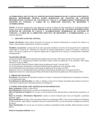 14 de Septiembre de 2016 GACETA OFICIAL DE LA CIUDAD DE MÉXICO 43
ACUERDO POR EL QUE SE CREA EL SISTEMA DE DATOS PERSONALES DE LA DELEGACIÓN MIGUEL
HIDALGO DENOMINADO SISTEMA DATOS PERSONALES DE LICENCIAS DE ANUNCIOS
DENOMINATIVOS, LICENCIAS DE ANUNCIOS EN VALLAS Y AUTORIZACIONES TEMPORALES DE
ANUNCIOS EN TAPIALES, A CARGO DE LA DIRECCIÓN EJECUTIVA DE REGISTROS Y
AUTORIZACIONES.
ÚNICO.- El presente acuerdo tiene como objeto dar a conocer el sistema de datos personales de la Delegación Miguel
Hidalgo denominado SISTEMA DATOS PERSONALES DE LICENCIAS DE ANUNCIOS DENOMINATIVOS,
LICENCIAS DE ANUNCIOS EN VALLAS Y AUTORIZACIONES TEMPORALES DE ANUNCIOS EN
TAPIALES, A CARGO DE LA DIRECCIÓN EJECUTIVA DE REGISTROS Y AUTORIZACIONES, en los
siguientes apartados:
I. IDENTIFICACIÓN DEL SISTEMA.
Nombre del Sistema: Sistema Datos Personales de Licencias de Anuncios Denominativos, Licencias De Anuncios en
Vallas y Autorizaciones Temporales de Anuncios en Tapiales.
Finalidad y uso previsto. La protección de los datos personales recabados con motivo de la integración de los expedientes
conformados en virtud de las solicitudes de colocación de anuncios denominativos, anuncios en tapiales y anuncios en
vallas, a fin de que cumplan con los requisitos legales para la expedición de las Licencias y Autorizaciones Temporales
correspondientes.
Normatividad Aplicable:
Estatuto de Gobierno del Distrito Federal (fecha de publicación 26 de julio 1994, última reforma 27 de junio de 2014).
Ley Orgánica de la Administración Pública del Distrito Federal, (fecha de publicación 29 de diciembre 1999, última
reforma 01 de julio de 2009).
Ley de Desarrollo Urbano del Distrito Federal (fecha de publicación inicial 15 de julio 2010).
Ley de Procedimiento Administrativo del Distrito Federal (fecha de publicación 21 de diciembre 1995).
Ley de Publicidad Exterior del Distrito Federal (fecha de publicación 20 de agosto de 2010).
Reglamento de la Ley de Publicidad Exterior del Distrito Federal (fecha de publicación 15 de agosto del 2011).
Reglamento Interior de la Administración Pública del Distrito Federal (fecha de publicación 28 de diciembre 2010).
II. ORIGEN DE LOS DATOS.
Procedencia: Directamente del interesado al tramitar la Licencia o Autorización Temporal para la colocación de anuncios,
y/o su representante legal.
Procedimiento de obtención datos: Los datos se obtienen a través de los formatos autorizados para tramitar la Licencia o
Autorización Temporal que el interesado presente en la Delegación.
III. ESTRUCTURA BÁSICA DEL SISTEMA DE DATOS PERSONALES.
Datos Académicos: Cédula y Carnet D.R.O.
Datos Biométricos: Huella dactilar contenida en la Identificación Oficial.
Datos de Relaciones de Negocios: En caso que se trate de persona moral, debe presentar la copia del acta constitutiva y el
poder.
Datos de Transito y Movimientos Migratorios: Cuando se solicita Credencial para votar con fotografía o presentara
pasaporte vigente.
Datos identificativos: Nombre, Clave del registro Federal de contribuyentes (RFC), Clave Única de Registro de Población
(CURP), domicilio, edad, teléfono, fotografía, número de credencial del INE y en caso de presentar el pasaporte la matrícula
del mismo.
Datos Patrimoniales: En caso de que sea necesario acreditar la propiedad de algún inmueble, deberá presentar escritura
pública.
Modo de tratamiento utilizado: mixto.
 