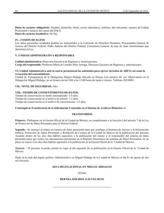 44 GACETA OFICIAL DE LA CIUDAD DE MÉXICO 14 de Septiembre de 2016
Datos de carácter obligatorio: Nombre, domicilio, firma, correo electrónico, teléfono, del solicitante, numero de Cedula
Profesional y número del carnet del D.R.O.
Datos de carácter facultativo: No hay.
IV.- CESIÓN DE DATOS
Los datos personales recabados podrán ser transmitidos a la Comisión de Derechos Humanos, Procuraduría General de
Justicia del Distrito Federal, Poder Judicial del Distrito Federal, Contraloría General, de más de otras transmisiones que
determina la Ley.
V. UNIDAD ADMINISTRATIVA RESPONSABLE
Unidad administrativa: Dirección Ejecutiva de Registros y Autorizaciones.
Cargo del responsable: Profesora María de Lourdes Díaz Arteaga, Directora Ejecutiva de Registros y autorizaciones.
VI. Unidad Administrativa ante la cual se presentaran las solicitudes para ejercer derechos de ARCO, así como la
revocación del consentimiento.
Unidad de Transparencia de la Delegación Miguel Hidalgo ubicado en Parque Lira número 94, col. Observatorio en la
Delegación Miguel Hidalgo, en un horario de las 9:00 a las 15:00 horas de lunes a viernes. Teléfono 26230081.
VII.- NIVEL DE SEGURIDAD: Alto.
VIII.- TIEMPO DE CONSENTIMIENTO DE DATOS:
Tiempo de conservación en medio automatizado: 1-5 años.
Tiempo de conservación en el archivo de trámite: 1-5 años.
Tiempo de conservación en el archivo de concentración: 1-5 años.
Contempla la Transferencia de la Información Contenida en el Sistema de Archivos Histórico: Si
TRANSITORIOS
Primero.- Publíquese en la Gaceta Oficial de la Ciudad de México, en cumplimiento a la fracción I del artículo 7 de la Ley
de Protección de Datos Personales para el Distrito Federal.
Segundo.- Se instruye al enlace en materia de datos personales para que notifique al Instituto de Acceso a la Información
Pública, Protección de Datos Personales y Rendición de Cuentas de la Ciudad de México de la publicación del presente
Acuerdo dentro de los diez días hábiles siguientes a la publicación del mismo y al responsable del sistema de datos
personales para que realice las adecuaciones pertinentes en el Registro Electrónico de sistemas de Datos Personales, en un
plazo no mayor a los diez días hábiles siguientes a la publicación en la Gaceta Oficial de la Ciudad de México..
Tercero. - El presente Acuerdo entrará en vigor al día siguiente de su publicación en la Gaceta Oficial de la Ciudad de
México.
Dado en la sede del órgano político Administrativo en Miguel Hidalgo de la Ciudad de México el día 01 de agosto de dos
mil dieciséis.
JEFA DELEGACIONAL EN MIGUEL HIDALGO
(Firma)
BERTHA XÓCHITL GÁLVEZ RUIZ
 
