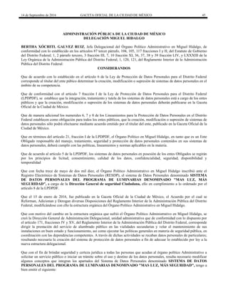 14 de Septiembre de 2016 GACETA OFICIAL DE LA CIUDAD DE MÉXICO 45
ADMINISTRACIÓN PÚBLICA DE LA CIUDAD DE MÉXICO
DELEGACIÓN MIGUEL HIDALGO
BERTHA XÓCHITL GALVEZ RUIZ, Jefa Delegacional del Órgano Político Administrativo en Miguel Hidalgo, de
conformidad con lo establecido en los artículos 87 tercer párrafo, 104, 105, 117 fracciones I y II; del Estatuto de Gobierno
del Distrito Federal; 1, 2 párrafo tercero, 3 fracción III, 7, 10 fracción XI, 36, 37, 38 y 39 fracción LIV, y LXXXIII de la
Ley Orgánica de la Administración Pública del Distrito Federal; 1, 120, 121, del Reglamento Interior de la Administración
Pública del Distrito Federal:
CONSIDERANDOS
Que de acuerdo con lo establecido en el artículo 6 de la Ley de Protección de Datos Personales para el Distrito Federal
corresponde al titular del ente púbico determinar la creación, modificación o supresión de sistemas de datos personales en el
ámbito de su competencia.
Que de conformidad con el artículo 7 fracción I de la Ley de Protección de Datos Personales para el Distrito Federal
(LPDPDF), se establece que la integración, tratamiento y tutela de los sistemas de datos personales está a cargo de los entes
públicos y que la creación, modificación o supresión de los sistemas de datos personales deberán publicarse en la Gaceta
Oficial de la Ciudad de México.
Que de manera adicional los numerales 6, 7 y 8 de los Lineamientos para la Protección de Datos Personales en el Distrito
Federal establecen como obligación para todos los entes públicos, que la creación, modificación o supresión de sistemas de
datos personales sólo podrá efectuarse mediante acuerdo emitido por el titular del ente, publicado en la Gaceta Oficial de la
Ciudad de México.
Que en términos del artículo 21, fracción I de la LPDPDF, el Órgano Político en Miguel Hidalgo, en tanto que es un Ente
Obligado responsable del manejo, tratamiento, seguridad y protección de datos personales contenidos en sus sistemas de
datos personales, deberá cumplir con las políticas, lineamientos y normas aplicables en la materia.
Que de acuerdo al artículo 5 de la LPDPDF, los sistemas de datos personales en posesión de los entes Obligados se regirán
por los principios de licitud, consentimiento, calidad de los datos, confidencialidad, seguridad, disponibilidad y
temporalidad
Que con fecha trece de mayo de dos mil diez, el Órgano Político Administrativo en Miguel Hidalgo inscribió ante el
Registro Electrónico de Sistemas de Datos Personales (RESDP), el sistema de Datos Personales denominado SISTEMA
DE DATOS PERSONALES DEL PROGRAMA DE LUMINARIAS DENOMINADO "MAS LUZ, MÁS
SEGURIDAD", a cargo de la Dirección General de seguridad Ciudadana, ello en cumplimiento a lo ordenado por el
artículo 8 de la LPDPDF.
Que el 15 de enero de 2016, fue publicado en la Gaceta Oficial de la Ciudad de México, el Acuerdo por el cual se
Reforman, Adicionan y Derogan diversas Disposiciones del Reglamento Interior de la Administración Pública del Distrito
Federal, modificándose con ello la estructura orgánica del Órgano Político Administrativo en Miguel Hidalgo.
Que con motivo del cambio en la estructura orgánica que sufrió el Órgano Político Administrativo en Miguel Hidalgo, se
creó la Dirección General de Administración Delegacional, unidad administrativa que de conformidad con lo dispuesto por
el artículo 171, fracciones IV y XV, del Reglamento Interior de la Administración Pública del Distrito Federal, corresponde
dirigir la prestación del servicio de alumbrado público en las vialidades secundarias y velar el mantenimiento de sus
instalaciones en buen estado y funcionamiento, así como ejecutar las políticas generales en materia de seguridad pública, en
coordinación con las dependencias competentes. A través de dichas actividades se recaban datos personales de particulares;
resultando necesaria la creación del sistema de protección de datos personales a fin de adecuar lo establecido por ley a la
nueva estructura delegacional.
Que con el fin de brindar seguridad y certeza jurídica a todas las personas que acudan al órgano político Administrativo a
solicitar un servicio público o iniciar un trámite sobre el uso y destino de los datos personales, resulta necesario modificar
algunos conceptos que integran los apartados del Sistema de Datos Personales denominado SISTEMA DE DATOS
PERSONALES DEL PROGRAMA DE LUMINARIAS DENOMINADO "MAS LUZ, MÁS SEGURIDAD", tengo a
bien emitir el siguiente:
 