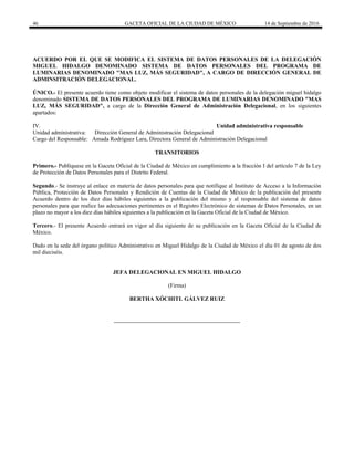 46 GACETA OFICIAL DE LA CIUDAD DE MÉXICO 14 de Septiembre de 2016
ACUERDO POR EL QUE SE MODIFICA EL SISTEMA DE DATOS PERSONALES DE LA DELEGACIÓN
MIGUEL HIDALGO DENOMINADO SISTEMA DE DATOS PERSONALES DEL PROGRAMA DE
LUMINARIAS DENOMINADO "MAS LUZ, MÁS SEGURIDAD", A CARGO DE DIRECCIÓN GENERAL DE
ADMINSITRACIÓN DELEGACIONAL.
ÚNICO.- El presente acuerdo tiene como objeto modificar el sistema de datos personales de la delegación miguel hidalgo
denominado SISTEMA DE DATOS PERSONALES DEL PROGRAMA DE LUMINARIAS DENOMINADO "MAS
LUZ, MÁS SEGURIDAD", a cargo de la Dirección General de Administración Delegacional, en los siguientes
apartados:
IV. Unidad administrativa responsable
Unidad administrativa: Dirección General de Administración Delegacional
Cargo del Responsable: Amada Rodríguez Lara, Directora General de Administración Delegacional
TRANSITORIOS
Primero.- Publíquese en la Gaceta Oficial de la Ciudad de México en cumplimiento a la fracción I del artículo 7 de la Ley
de Protección de Datos Personales para el Distrito Federal.
Segundo.- Se instruye al enlace en materia de datos personales para que notifique al Instituto de Acceso a la Información
Pública, Protección de Datos Personales y Rendición de Cuentas de la Ciudad de México de la publicación del presente
Acuerdo dentro de los diez días hábiles siguientes a la publicación del mismo y al responsable del sistema de datos
personales para que realice las adecuaciones pertinentes en el Registro Electrónico de sistemas de Datos Personales, en un
plazo no mayor a los diez días hábiles siguientes a la publicación en la Gaceta Oficial de la Ciudad de México.
Tercero.- El presente Acuerdo entrará en vigor al día siguiente de su publicación en la Gaceta Oficial de la Ciudad de
México.
Dado en la sede del órgano político Administrativo en Miguel Hidalgo de la Ciudad de México el día 01 de agosto de dos
mil dieciséis.
JEFA DELEGACIONAL EN MIGUEL HIDALGO
(Firma)
BERTHA XÓCHITL GÁLVEZ RUIZ
 