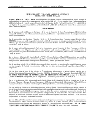 14 de Septiembre de 2016 GACETA OFICIAL DE LA CIUDAD DE MÉXICO 47
ADMINISTRACIÓN PÚBLICA DE LA CIUDAD DE MÉXICO
DELEGACIÓN MIGUEL HIDALGO
BERTHA XÓCHITL GALVEZ RUIZ, Jefa Delegacional del Órgano Político Administrativo en Miguel Hidalgo, de
conformidad con lo establecido en los artículos 87 tercer párrafo, 104, 105, 117 fracciones I y II; del Estatuto de Gobierno
del Distrito Federal; 1, 2 párrafo tercero, 3 fracción III, 7, 10 fracción XI, 36, 37, 38 y 39 fracción LIV, y LXXXIII de la
Ley Orgánica de la Administración Pública del Distrito Federal; 1, 120, 121, del Reglamento Interior de la Administración
Pública del Distrito Federal:
CONSIDERANDOS
Que de acuerdo con lo establecido en el artículo 6 de la Ley de Protección de Datos Personales para el Distrito Federal
corresponde al titular del ente púbico determinar la creación, modificación o supresión de sistemas de datos personales en el
ámbito de su competencia.
Que de conformidad con el artículo 7 fracción I de la Ley de Protección de Datos Personales para el Distrito Federal
(LPDPDF), se establece que la integración, tratamiento y tutela de los sistemas de datos personales está a cargo de los entes
públicos y que la creación, modificación o supresión de los sistemas de datos personales deberán publicarse en la Gaceta
Oficial de la Ciudad de México.
Que de manera adicional los numerales 6, 7 y 8 de los Lineamientos para la Protección de Datos Personales en el Distrito
Federal establecen como obligación para todos los entes públicos, que la creación, modificación o supresión de sistemas de
datos personales sólo podrá efectuarse mediante acuerdo emitido por el titular del ente, publicado en la Gaceta Oficial de la
Ciudad de México.
Que en términos del artículo 21, fracción I de la LPDPDF, el Órgano Político en Miguel Hidalgo, en tanto que es un Ente
Obligado responsable del manejo, tratamiento, seguridad y protección de datos personales contenidos en sus sistemas de
datos personales, deberá cumplir con las políticas, lineamientos y normas aplicables en la materia.
Que de acuerdo al artículo 5 de la LPDPDF, los sistemas de datos personales en posesión de los entes Obligados se regirán
por los principios de licitud, consentimiento, calidad de los datos, confidencialidad, seguridad, disponibilidad y
temporalidad
Que con fecha trece de mayo de dos mil diez, el Órgano Político Administrativo en Miguel Hidalgo inscribió ante el
Registro Electrónico de Sistemas de Datos Personales (RESDP), el sistema de Datos Personales denominado SISTEMA
DE DATOS PERSONALES DE BENEFICIARIOS DE RECORRIDOS TURÍSTICOS, a cargo de la Dirección
General de Desarrollo Delegacional, ello en cumplimiento a lo ordenado por el artículo 8 de la LPDPDF.
Que el 15 de enero de 2016, fue publicado en la Gaceta Oficial de la Ciudad de México, el Acuerdo por el cual se
Reforman, Adicionan y Derogan diversas Disposiciones del Reglamento Interior de la Administración Pública del Distrito
Federal, modificándose con ello la estructura orgánica del Órgano Político Administrativo en Miguel Hidalgo.
Que con motivo del cambio en la estructura orgánica que sufrió el Órgano Político Administrativo en Miguel Hidalgo, se
creó la Dirección General de Administración Delegacional, unidad administrativa que de conformidad con lo dispuesto por
el artículo 171, fracción XXXIII, corresponde plañera y dirigir las acciones tendentes a la promoción turística de la
demarcación en coordinación con las áreas centrales correspondientes. A través de dichas actividades se recaban datos
personales de particulares; resultando necesaria la creación del sistema de protección de datos personales a fin de adecuar lo
establecido por ley a la nueva estructura delegacional.
Que con el fin de brindar seguridad y certeza jurídica a todas las personas que acudan al órgano político Administrativo a
solicitar un servicio público o iniciar un trámite sobre el uso y destino de los datos personales, resulta necesario modificar
algunos conceptos que integran los apartados del Sistema de Datos Personales denominado SISTEMA DE DATOS
PERSONALES DE BENEFICIARIOS DE RECORRIDOS TURÍSTICOS, tengo a bien emitir el siguiente:
 