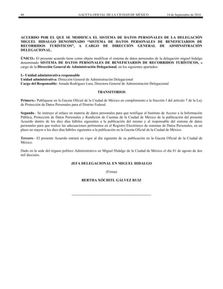 48 GACETA OFICIAL DE LA CIUDAD DE MÉXICO 14 de Septiembre de 2016
ACUERDO POR EL QUE SE MODIFICA EL SISTEMA DE DATOS PERSONALES DE LA DELEGACIÓN
MIGUEL HIDALGO DENOMINADO “SISTEMA DE DATOS PERSONALES DE BENEFICIARIOS DE
RECORRIDOS TURÍSTICOS”, A CARGO DE DIRECCIÓN GENERAL DE ADMINSITRACIÓN
DELEGACIONAL.
ÚNICO.- El presente acuerdo tiene como objeto modificar el sistema de datos personales de la delegación miguel hidalgo
denominado SISTEMA DE DATOS PERSONALES DE BENEFICIARIOS DE RECORRIDOS TURÍSTICOS, a
cargo de la Dirección General de Administración Delegacional, en los siguientes apartados:
I.- Unidad administrativa responsable
Unidad administrativa: Dirección General de Administración Delegacional
Cargo del Responsable: Amada Rodríguez Lara, Directora General de Administración Delegacional
TRANSITORIOS
Primero.- Publíquese en la Gaceta Oficial de la Ciudad de México en cumplimiento a la fracción I del artículo 7 de la Ley
de Protección de Datos Personales para el Distrito Federal.
Segundo.- Se instruye al enlace en materia de datos personales para que notifique al Instituto de Acceso a la Información
Pública, Protección de Datos Personales y Rendición de Cuentas de la Ciudad de México de la publicación del presente
Acuerdo dentro de los diez días hábiles siguientes a la publicación del mismo y al responsable del sistema de datos
personales para que realice las adecuaciones pertinentes en el Registro Electrónico de sistemas de Datos Personales, en un
plazo no mayor a los diez días hábiles siguientes a la publicación en la Gaceta Oficial de la Ciudad de México.
Tercero.- El presente Acuerdo entrará en vigor al día siguiente de su publicación en la Gaceta Oficial de la Ciudad de
México.
Dado en la sede del órgano político Administrativo en Miguel Hidalgo de la Ciudad de México el día 01 de agosto de dos
mil dieciséis.
JEFA DELEGACIONAL EN MIGUEL HIDALGO
(Firma)
BERTHA XÓCHITL GÁLVEZ RUIZ
 