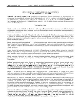 14 de Septiembre de 2016 GACETA OFICIAL DE LA CIUDAD DE MÉXICO 49
ADMINISTRACIÓN PÚBLICA DE LA CIUDAD DE MÈXICO
DELEGACIÓN MIGUEL HIDALGO
BERTHA XÓCHITL GALVEZ RUIZ, Jefa Delegacional del Órgano Político Administrativo en Miguel Hidalgo, de
conformidad con lo establecido en los artículos 87 tercer párrafo, 104, 105, 117 fracciones I y II; del Estatuto de Gobierno
del Distrito Federal; 1, 2 párrafo tercero, 3 fracción III, 7, 10 fracción XI, 36, 37, 38 y 39 fracción LIV, y LXXXIII de la
Ley Orgánica de la Administración Pública del Distrito Federal; 1, 120, 121, del Reglamento Interior de la Administración
Pública del Distrito Federal:
CONSIDERANDOS
Que de acuerdo con lo establecido en el artículo 6 de la Ley de Protección de Datos Personales para el Distrito Federal
corresponde al titular del ente púbico determinar la creación, modificación o supresión de sistemas de datos personales en el
ámbito de su competencia.
Que de conformidad con el artículo 7 fracción I de la Ley de Protección de Datos Personales para el Distrito Federal
(LPDPDF), se establece que la integración, tratamiento y tutela de los sistemas de datos personales está a cargo de los entes
públicos y que la creación, modificación o supresión de los sistemas de datos personales deberán publicarse en la Gaceta
Oficial de la Ciudad de México.
Que de manera adicional los numerales 6, 7 y 8 de los Lineamientos para la Protección de Datos Personales en el Distrito
Federal establecen como obligación para todos los entes públicos, que la creación, modificación o supresión de sistemas de
datos personales sólo podrá efectuarse mediante acuerdo emitido por el titular del ente, publicado en la Gaceta Oficial de la
Ciudad de México.
Que en términos del artículo 21, fracción I de la LPDPDF, el Órgano Político en Miguel Hidalgo, en tanto que es un Ente
Obligado responsable del manejo, tratamiento, seguridad y protección de datos personales contenidos en sus sistemas de
datos personales, deberá cumplir con las políticas, lineamientos y normas aplicables en la materia.
Que de acuerdo al artículo 5 de la LPDPDF, los sistemas de datos personales en posesión de los entes Obligados se regirán
por los principios de licitud, consentimiento, calidad de los datos, confidencialidad, seguridad, disponibilidad y
temporalidad
Que con fecha trece de mayo de dos mil diez, el Órgano Político Administrativo en Miguel Hidalgo inscribió ante el
Registro Electrónico de Sistemas de Datos Personales (RESDP), el sistema de Datos Personales denominado
PROGRAMAS DE PARTICIPACIÒN CIUDADANA SISTEMA DE DATOS PERSONALES DE SOLICITUDES
DE APOYO CIUDADANO EN MATERIA DE SEGURIDAD PÚBLICA", a cargo de la Dirección General de
seguridad Ciudadana, ello en cumplimiento a lo ordenado por el artículo 8 de la LPDPDF.
Que el 15 de enero de 2016, fue publicado en la Gaceta Oficial de la Ciudad de México, el Acuerdo por el cual se
Reforman, Adicionan y Derogan diversas Disposiciones del Reglamento Interior de la Administración Pública del Distrito
Federal, modificándose con ello la estructura orgánica del Órgano Político Administrativo en Miguel Hidalgo.
Que con motivo del cambio en la estructura orgánica que sufrió el Órgano Político Administrativo en Miguel Hidalgo, se
creó la Dirección General de Administración Delegacional, unidad administrativa que de conformidad con lo dispuesto por
el artículo 171, fracciones XV y XXIV, del Reglamento Interior de la Administración Pública del Distrito Federal,
corresponde coordinar acciones de participación ciudadana en materia de prevención del delito, así como ejecutar las
políticas generales en materia de seguridad pública, en coordinación con las dependencias competentes. A través de dichas
actividades se recaban datos personales de particulares; resultando necesaria la creación del sistema de protección de datos
personales a fin de adecuar lo establecido por ley a la nueva estructura delegacional.
Que con el fin de brindar seguridad y certeza jurídica a todas las personas que acudan al órgano político Administrativo a
solicitar un servicio público o iniciar un trámite sobre el uso y destino de los datos personales, resulta necesario modificar
algunos conceptos que integran los apartados del Sistema de Datos Personales denominado PROGRAMAS DE
PARTICIPACIÒN CIUDADANA SISTEMA DE DATOS PERSONALES DE SOLICITUDES DE APOYO
CIUDADANO EN MATERIA DE SEGURIDAD PÚBLICA, tengo a bien emitir el siguiente:
 