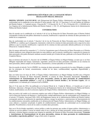 14 de Septiembre de 2016 GACETA OFICIAL DE LA CIUDAD DE MÉXICO 5
ADMINISTRACIÓN PÚBLICA DE LA CIUDAD DE MÉXICO
DELEGACIÓN MIGUEL HIDALGO
BERTHA XÓCHITL GALVEZ RUIZ, Jefa Delegacional del Órgano Político Administrativo en Miguel Hidalgo, de
conformidad con lo establecido en los artículos 87 tercer párrafo, 104, 105, 117 fracciones I y II; del Estatuto de Gobierno
del Distrito Federal ; 1, 2 párrafo tercero, 3 fracción III, 7, 10 fracción XI, 36, 37, 38 y 39 fracción LIV, y LXXXIII de la
Ley Orgánica de la Administración Pública del Distrito Federal; 1, 120, 121, del Reglamento Interior de la Administración
Pública del Distrito Federal:
CONSIDERANDOS
Que de acuerdo con lo establecido en el artículo 6 de la Ley de Protección de Datos Personales para el Distrito Federal
corresponde al titular del ente púbico determinar la creación, modificación o supresión de sistemas de datos personales en el
ámbito de su competencia.
Que de conformidad con el artículo 7 fracción I de la Ley de Protección de Datos Personales para el Distrito Federal
(LPDPDF), se establece que la integración, tratamiento y tutela de los sistemas de datos personales está a cargo de los entes
públicos y que la creación, modificación o supresión de los sistemas de datos personales deberán publicarse en la Gaceta
Oficial de la Ciudad de México.
Que de manera adicional los numerales 6, 7 y 8 de los Lineamientos para la Protección de Datos Personales en el Distrito
Federal establecen como obligación para todos los entes públicos, que la creación, modificación o supresión de sistemas de
datos personales sólo podrá efectuarse mediante acuerdo emitido por el titular del ente, publicado en la Gaceta Oficial de la
Ciudad de México.
Que en términos del artículo 21, fracción I de la LPDPDF, el Órgano Político en Miguel Hidalgo, en tanto que es un Ente
Obligado responsable del manejo, tratamiento, seguridad y protección de datos personales contenidos en sus sistemas de
datos personales, deberá cumplir con las políticas, lineamientos y normas aplicables en la materia.
Que de acuerdo al artículo 5 de la LPDPDF, los sistemas de datos personales en posesión de los entes Obligados se regirán
por los principios de licitud, consentimiento, calidad de los datos, confidencialidad, seguridad, disponibilidad y
temporalidad
Que con fecha trece de mayo de 2010, el Órgano Político Administrativo en Miguel Hidalgo inscribió ante el Registro
Electrónico de Sistemas de Datos Personales (RESDP), el sistema de Datos Personales denominado “Licencias y
Autorizaciones de Funcionamiento de los giros mercantiles, sistema de datos personales de establecimientos
mercantiles y espectáculos públicos” a cargo de la Dirección General Jurídica y de Servicios Legales, ello en
cumplimiento a lo ordenado por el artículo 8 de la LPDPDF.
Que el 15 de enero de 2016, fue publicado en la Gaceta Oficial de la Ciudad de México., el Acuerdo por el cual se
Reforman, Adicionan y Derogan diversas Disposiciones del Reglamento Interior de la Administración Pública del Distrito
Federal, modificándose con ello la estructura orgánica del Órgano Político Administrativo en Miguel Hidalgo.
Que con motivo del cambio en la estructura orgánica que sufrió el Órgano Político Administrativo en Miguel Hidalgo, se
creó la Dirección Ejecutiva de Registros y Autorizaciones, unidad administrativa que de conformidad con lo dispuesto por
el articulo 172 Quarter, fracciones XIII a XIX, del Reglamento Interior de la Administración Pública del Distrito Federal,
corresponde autorizar la celebración de espectáculos púbicos, otorgar los permisos y autorizaciones de funcionamiento de
los establecimientos mercantiles establecidos en la demarcación del Órgano Político Administrativo en Miguel Hidalgo, así
como elaborar y mantener actualizado el padrón de establecimientos mercantiles de conformidad con la normatividad
aplicable. Procedimientos a través de los cuales se recaban datos personales.
Que con el fin de brindar seguridad y certeza jurídica a todas las personas que acudan al órgano político Administrativo a
solicitar un servicio público o iniciar un trámite sobre el uso y destino de los datos personales, resulta necesario modificar,
adicionar y eliminar algunos conceptos que integran los apartados del Sistema de Datos Personales denominado “Licencias
y Autorizaciones de Funcionamiento de los giros mercantiles, sistema de datos personales de establecimientos
mercantiles y espectáculos públicos”, tengo a bien emitir el siguiente:
 