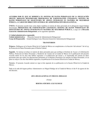50 GACETA OFICIAL DE LA CIUDAD DE MÉXICO 14 de Septiembre de 2016
ACUERDO POR EL QUE SE MODIFICA EL SISTEMA DE DATOS PERSONALES DE LA DELEGACIÓN
MIGUEL HIDALGO DENOMINADO PROGRAMAS DE PARTICIPACIÒN CIUDADANA SISTEMA DE
DATOS PERSONALES DE SOLICITUDES DE APOYO CIUDADANO EN MATERIA DE SEGURIDAD
PÚBLICA, A CARGO DE DIRECCIÓN GENERAL DE ADMINSITRACIÓN DELEGACIONAL.
ÚNICO.- El presente acuerdo tiene como objeto modificar el sistema de datos personales de la delegación miguel hidalgo
denominado PROGRAMAS DE PARTICIPACIÒN CIUDADANA SISTEMA DE DATOS PERSONALES DE
SOLICITUDES DE APOYO CIUDADANO EN MATERIA DE SEGURIDAD PÚBLICA, a cargo de la Dirección
General de Administración Delegacional, en los siguientes apartados:
I. Unidad administrativa responsable
Unidad administrativa: Dirección General de Administración Delegacional
Cargo del Responsable: Amada Rodríguez Lara, Directora General de Administración Delegacional
TRANSITORIOS
Primero.- Publíquese en la Gaceta Oficial de la Ciudad de México en cumplimiento a la fracción I del artículo 7 de la Ley
de Protección de Datos Personales para el Distrito Federal.
Segundo.- Se instruye al enlace en materia de datos personales para que notifique al Instituto de Acceso a la Información
Pública, Protección de Datos Personales y Rendición de Cuentas de la Ciudad de México de la publicación del presente
Acuerdo dentro de los diez días hábiles siguientes a la publicación del mismo y al responsable del sistema de datos
personales para que realice las adecuaciones pertinentes en el Registro Electrónico de sistemas de Datos Personales, en un
plazo no mayor a los diez días hábiles siguientes a la publicación en la Gaceta Oficial de la Ciudad de México.
Tercero.- El presente Acuerdo entrará en vigor al día siguiente de su publicación en la Gaceta Oficial de la Ciudad de
México.
Dado en la sede del órgano político Administrativo en Miguel Hidalgo de la Ciudad de México el día 01 de agosto de dos
mil dieciséis.
JEFA DELEGACIONAL EN MIGUEL HIDALGO
(Firma)
BERTHA XÓCHITL GÁLVEZ RUIZ
 