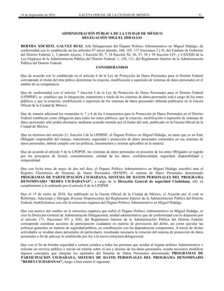 14 de Septiembre de 2016 GACETA OFICIAL DE LA CIUDAD DE MÉXICO 51
ADMINISTRACIÓN PÚBLICA DE LA CIUDAD DE MÉXICO
DELEGACIÓN MIGUEL HIDALGO
BERTHA XÓCHITL GALVEZ RUIZ, Jefa Delegacional del Órgano Político Administrativo en Miguel Hidalgo, de
conformidad con lo establecido en los artículos 87 tercer párrafo, 104, 105, 117 fracciones I y II; del Estatuto de Gobierno
del Distrito Federal; 1, 2 párrafo tercero, 3 fracción III, 7, 10 fracción XI, 36, 37, 38 y 39 fracción LIV, y LXXXIII de la
Ley Orgánica de la Administración Pública del Distrito Federal; 1, 120, 121, del Reglamento Interior de la Administración
Pública del Distrito Federal:
CONSIDERANDOS
Que de acuerdo con lo establecido en el artículo 6 de la Ley de Protección de Datos Personales para el Distrito Federal
corresponde al titular del ente púbico determinar la creación, modificación o supresión de sistemas de datos personales en el
ámbito de su competencia.
Que de conformidad con el artículo 7 fracción I de la Ley de Protección de Datos Personales para el Distrito Federal
(LPDPDF), se establece que la integración, tratamiento y tutela de los sistemas de datos personales está a cargo de los entes
públicos y que la creación, modificación o supresión de los sistemas de datos personales deberán publicarse en la Gaceta
Oficial de la Ciudad de México.
Que de manera adicional los numerales 6, 7 y 8 de los Lineamientos para la Protección de Datos Personales en el Distrito
Federal establecen como obligación para todos los entes públicos, que la creación, modificación o supresión de sistemas de
datos personales sólo podrá efectuarse mediante acuerdo emitido por el titular del ente, publicado en la Gaceta Oficial de la
Ciudad de México.
Que en términos del artículo 21, fracción I de la LPDPDF, el Órgano Político en Miguel Hidalgo, en tanto que es un Ente
Obligado responsable del manejo, tratamiento, seguridad y protección de datos personales contenidos en sus sistemas de
datos personales, deberá cumplir con las políticas, lineamientos y normas aplicables en la materia.
Que de acuerdo al artículo 5 de la LPDPDF, los sistemas de datos personales en posesión de los entes Obligados se regirán
por los principios de licitud, consentimiento, calidad de los datos, confidencialidad, seguridad, disponibilidad y
temporalidad
Que con fecha trece de mayo de dos mil diez, el Órgano Político Administrativo en Miguel Hidalgo inscribió ante el
Registro Electrónico de Sistemas de Datos Personales (RESDP), el sistema de Datos Personales denominado
PROGRAMAS DE PARTICIPACIÒN CIUDADANA, SISTEMA DE DATOS PERSONALES DEL PROGRAMA
DENOMINADO "REDES CIUDADANAS", a cargo de la Dirección General de seguridad Ciudadana, ello en
cumplimiento a lo ordenado por el artículo 8 de la LPDPDF.
Que el 15 de enero de 2016, fue publicado en la Gaceta Oficial de la Ciudad de México, el Acuerdo por el cual se
Reforman, Adicionan y Derogan diversas Disposiciones del Reglamento Interior de la Administración Pública del Distrito
Federal, modificándose con ello la estructura orgánica del Órgano Político Administrativo en Miguel Hidalgo.
Que con motivo del cambio en la estructura orgánica que sufrió el Órgano Político Administrativo en Miguel Hidalgo, se
creó la Dirección General de Administración Delegacional, unidad administrativa que de conformidad con lo dispuesto por
el artículo 171, fracciones XV y XXI, del Reglamento Interior de la Administración Pública del Distrito Federal,
corresponde coordinar acciones de participación ciudadana en materia de prevención del delito, así como ejecutar las
políticas generales en materia de seguridad pública, en coordinación con las dependencias competentes. A través de dichas
actividades se recaban datos personales de particulares; resultando necesaria la creación del sistema de protección de datos
personales a fin de adecuar lo establecido por ley a la nueva estructura delegacional.
Que con el fin de brindar seguridad y certeza jurídica a todas las personas que acudan al órgano político Administrativo a
solicitar un servicio público o iniciar un trámite sobre el uso y destino de los datos personales, resulta necesario modificar
algunos conceptos que integran los apartados del Sistema de Datos Personales denominado PROGRAMAS DE
PARTICIPACIÒN CIUDADANA, SISTEMA DE DATOS PERSONALES DEL PROGRAMA DENOMINADO
"REDES CIUDADANAS", tengo a bien emitir el siguiente:
 