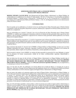 14 de Septiembre de 2016 GACETA OFICIAL DE LA CIUDAD DE MÉXICO 53
ADMINISTRACIÓN PÚBLICA DE LA CIUDAD DE MÈXICO
DELEGACIÓN MIGUEL HIDALGO
BERTHA XÓCHITL GALVEZ RUIZ, Jefa Delegacional del Órgano Político Administrativo en Miguel Hidalgo, de
conformidad con lo establecido en los artículos 87 tercer párrafo, 104, 105, 117 fracciones I y II; del Estatuto de Gobierno
del Distrito Federal; 1, 2 párrafo tercero, 3 fracción III, 7, 10 fracción XI, 36, 37, 38 y 39 fracción LIV, y LXXXIII de la
Ley Orgánica de la Administración Pública del Distrito Federal; 1, 120, 121, del Reglamento Interior de la Administración
Pública del Distrito Federal:
CONSIDERANDOS
Que de acuerdo con lo establecido en el artículo 6 de la Ley de Protección de Datos Personales para el Distrito Federal
corresponde al titular del ente púbico determinar la creación, modificación o supresión de sistemas de datos personales en el
ámbito de su competencia.
Que de conformidad con el artículo 7 fracción I de la Ley de Protección de Datos Personales para el Distrito Federal
(LPDPDF), se establece que la integración, tratamiento y tutela de los sistemas de datos personales está a cargo de los entes
públicos y que la creación, modificación o supresión de los sistemas de datos personales deberán publicarse en la Gaceta
Oficial de la Ciudad de México.
Que de manera adicional los numerales 6, 7 y 8 de los Lineamientos para la Protección de Datos Personales en el Distrito
Federal establecen como obligación para todos los entes públicos, que la creación, modificación o supresión de sistemas de
datos personales sólo podrá efectuarse mediante acuerdo emitido por el titular del ente, publicado en la Gaceta Oficial de la
Ciudad de México.
Que en términos del artículo 21, fracción I de la LPDPDF, el Órgano Político en Miguel Hidalgo, en tanto que es un Ente
Obligado responsable del manejo, tratamiento, seguridad y protección de datos personales contenidos en sus sistemas de
datos personales, deberá cumplir con las políticas, lineamientos y normas aplicables en la materia.
Que de acuerdo al artículo 5 de la LPDPDF, los sistemas de datos personales en posesión de los entes Obligados se regirán
por los principios de licitud, consentimiento, calidad de los datos, confidencialidad, seguridad, disponibilidad y
temporalidad
Que con fecha trece de mayo de dos mil diez, el Órgano Político Administrativo en Miguel Hidalgo inscribió ante el
Registro Electrónico de Sistemas de Datos Personales (RESDP), el sistema de Datos Personales denominado SISTEMA
DE DATOS PERSONALES DEL PROGRAMA DE ALARMAS DENOMINADO "ENLACE INMEDIATO"
PREVENIR EN BUENA MEDIDA, a cargo de la Dirección General de seguridad Ciudadana, ello en cumplimiento a
lo ordenado por el artículo 8 de la LPDPDF.
Que el 15 de enero de 2016, fue publicado en la Gaceta Oficial de la Ciudad de México, el Acuerdo por el cual se
Reforman, Adicionan y Derogan diversas Disposiciones del Reglamento Interior de la Administración Pública del Distrito
Federal, modificándose con ello la estructura orgánica del Órgano Político Administrativo en Miguel Hidalgo.
Que con motivo del cambio en la estructura orgánica que sufrió el Órgano Político Administrativo en Miguel Hidalgo, se
creó la Dirección General de Administración Delegacional, unidad administrativa que de conformidad con lo dispuesto por
el artículo 171, fracciones XIII y XV, del Reglamento Interior de la Administración Pública del Distrito Federal,
corresponde establecer, ejecutar y vigilar el programa de Seguridad Pública delegacional, así como ejecutar las políticas
generales en materia de seguridad pública, en coordinación con las dependencias competentes A través de dichas
actividades se recaban datos personales de particulares; resultando necesaria la creación del sistema de protección de datos
personales a fin de adecuar lo establecido por ley a la nueva estructura delegacional.
Que con el fin de brindar seguridad y certeza jurídica a todas las personas que acudan al órgano político Administrativo a
solicitar un servicio público o iniciar un trámite sobre el uso y destino de los datos personales, resulta necesario modificar
algunos conceptos que integran los apartados del Sistema de Datos Personales denominado SISTEMA DE DATOS
PERSONALES DEL PROGRAMA DE ALARMAS DENOMINADO "ENLACE INMEDIATO" PREVENIR EN
BUENA MEDIDA, tengo a bien emitir el siguiente:
 