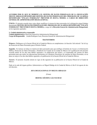 54 GACETA OFICIAL DE LA CIUDAD DE MÉXICO 14 de Septiembre de 2016
ACUERDO POR EL QUE SE MODIFICA EL SISTEMA DE DATOS PERSONALES DE LA DELEGACIÓN
MIGUEL HIDALGO DENOMINADO SISTEMA DE DATOS PERSONALES DEL PROGRAMA DE ALARMAS
DENOMINADO "ENLACE INMEDIATO" PREVENIR EN BUENA MEDIDA A CARGO DE DIRECCIÓN
GENERAL DE ADMINISTRACIÓN DELEGACIONAL.
ÚNICO.- El presente acuerdo tiene como objeto modificar el sistema de datos personales de la delegación miguel hidalgo
denominado SISTEMA DE DATOS PERSONALES DEL PROGRAMA DE ALARMAS DENOMINADO "ENLACE
INMEDIATO" PREVENIR EN BUENA MEDIDA, a cargo de la Dirección General de Administración Delegacional,
en los siguientes apartados:
I.- Unidad administrativa responsable
Unidad administrativa: Dirección General de Administración Delegacional
Cargo del Responsable: Amada Rodríguez Lara, Directora General de Administración Delegacional
TRANSITORIOS
Primero.- Publíquese en la Gaceta Oficial de la Ciudad de México en cumplimiento a la fracción I del artículo 7 de la Ley
de Protección de Datos Personales para el Distrito Federal.
Segundo.- Se instruye al enlace en materia de datos personales para que notifique al Instituto de Acceso a la Información
Pública, Protección de Datos Personales y Rendición de Cuentas de la Ciudad de México de la publicación del presente
Acuerdo dentro de los diez días hábiles siguientes a la publicación del mismo y al responsable del sistema de datos
personales para que realice las adecuaciones pertinentes en el Registro Electrónico de sistemas de Datos Personales, en un
plazo no mayor a los diez días hábiles siguientes a la publicación en la Gaceta Oficial de la Ciudad de México.
Tercero.- El presente Acuerdo entrará en vigor al día siguiente de su publicación en la Gaceta Oficial de la Ciudad de
México.
Dado en la sede del órgano político Administrativo en Miguel Hidalgo de la Ciudad de México el día 01 de agosto de dos
mil dieciséis.
JEFA DELEGACIONAL EN MIGUEL HIDALGO
(Firma)
BERTHA XÓCHITL GÁLVEZ RUIZ
 