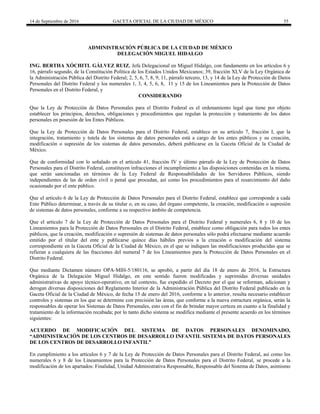 14 de Septiembre de 2016 GACETA OFICIAL DE LA CIUDAD DE MÉXICO 55
ADMINISTRACIÓN PÚBLICA DE LA CIUDAD DE MÉXICO
DELEGACIÓN MIGUEL HIDALGO
ING. BERTHA XÓCHITL GÁLVEZ RUIZ, Jefa Delegacional en Miguel Hidalgo, con fundamento en los artículos 6 y
16, párrafo segundo, de la Constitución Política de los Estados Unidos Mexicanos; 39, fracción XLV de la Ley Orgánica de
la Administración Pública del Distrito Federal; 2, 5, 6, 7, 8, 9, 11, párrafo tercero, 13, y 14 de la Ley de Protección de Datos
Personales del Distrito Federal y los numerales 1, 3, 4, 5, 6, 8, 11 y 15 de los Lineamientos para la Protección de Datos
Personales en el Distrito Federal, y
CONSIDERANDO
Que la Ley de Protección de Datos Personales para el Distrito Federal es el ordenamiento legal que tiene por objeto
establecer los principios, derechos, obligaciones y procedimientos que regulan la protección y tratamiento de los datos
personales en posesión de los Entes Públicos.
Que la Ley de Protección de Datos Personales para el Distrito Federal, establece en su artículo 7, fracción I, que la
integración, tratamiento y tutela de los sistemas de datos personales está a cargo de los entes públicos y su creación,
modificación o supresión de los sistemas de datos personales, deberá publicarse en la Gaceta Oficial de la Ciudad de
México.
Que de conformidad con lo señalado en el artículo 41, fracción IV y último párrafo de la Ley de Protección de Datos
Personales para el Distrito Federal, constituyen infracciones el incumplimiento a las disposiciones contenidas en la misma,
que serán sancionadas en términos de la Ley Federal de Responsabilidades de los Servidores Públicos, siendo
independientes de las de orden civil o penal que procedan, así como los procedimientos para el resarcimiento del daño
ocasionado por el ente público.
Que el artículo 6 de la Ley de Protección de Datos Personales para el Distrito Federal, establece que corresponde a cada
Ente Público determinar, a través de su titular o, en su caso, del órgano competente, la creación, modificación o supresión
de sistemas de datos personales, conforme a su respectivo ámbito de competencia.
Que el artículo 7 de la Ley de Protección de Datos Personales para el Distrito Federal y numerales 6, 8 y 10 de los
Lineamientos para la Protección de Datos Personales en el Distrito Federal, establece como obligación para todos los entes
públicos, que la creación, modificación o supresión de sistemas de datos personales sólo podrá efectuarse mediante acuerdo
emitido por el titular del ente y publicarse quince días hábiles previos a la creación o modificación del sistema
correspondiente en la Gaceta Oficial de la Ciudad de México, en el que se indiquen las modificaciones producidas que se
refieran a cualquiera de las fracciones del numeral 7 de los Lineamientos para la Protección de Datos Personales en el
Distrito Federal.
Que mediante Dictamen número OPA-MIH-5/180116, se aprobó, a partir del día 18 de enero de 2016, la Estructura
Orgánica de la Delegación Miguel Hidalgo, en este sentido fueron modificadas y suprimidas diversas unidades
administrativas de apoyo técnico-operativo, en tal contexto, fue expedido el Decreto por el que se reforman, adicionan y
derogan diversas disposiciones del Reglamento Interior de la Administración Pública del Distrito Federal publicado en la
Gaceta Oficial de la Ciudad de México, de fecha 15 de enero del 2016, conforme a lo anterior, resulta necesario establecer
controles y sistemas en los que se determine con precisión las áreas, que conforme a la nueva estructura orgánica, serán la
responsables de operar los Sistemas de Datos Personales, esto con el fin de brindar mayor certeza en cuanto a la finalidad y
tratamiento de la información recabada; por lo tanto dicho sistema se modifica mediante el presente acuerdo en los términos
siguientes:
ACUERDO DE MODIFICACIÓN DEL SISTEMA DE DATOS PERSONALES DENOMINADO,
“ADMINISTRACIÓN DE LOS CENTROS DE DESARROLLO INFANTIL SISTEMA DE DATOS PERSONALES
DE LOS CENTROS DE DESARROLLO INFANTIL”
En cumplimiento a los artículos 6 y 7 de la Ley de Protección de Datos Personales para el Distrito Federal, así como los
numerales 6 y 8 de los Lineamientos para la Protección de Datos Personales para el Distrito Federal, se procede a la
modificación de los apartados: Finalidad, Unidad Administrativa Responsable, Responsable del Sistema de Datos, asimismo
 