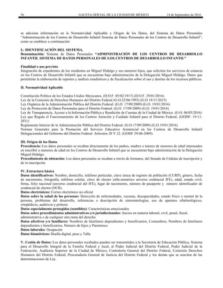 56 GACETA OFICIAL DE LA CIUDAD DE MÉXICO 14 de Septiembre de 2016
se adiciona información en la Normatividad Aplicable y Origen de los Datos, del Sistema de Datos Personales
“Administración de los Centros de Desarrollo Infantil Sistema de Datos Personales de los Centros de Desarrollo Infantil”,
como se establece a continuación:
I.- IDENTIFICACIÓN DEL SISTEMA.
Denominación: Sistema de Datos Personales “ADMINISTRACIÓN DE LOS CENTROS DE DESARROLLO
INFANTIL SISTEMA DE DATOS PERSONALES DE LOS CENTROS DE DESARROLLO INFANTIL”
Finalidad o uso previsto
Integración de expedientes de los residentes en Miguel Hidalgo y sus menores hijos, que soliciten los servicios de estancia
en los Centros de Desarrollo Infantil que se encuentran bajo administración de la Delegación Miguel Hidalgo. Datos que
permitirán la elaboración de reportes y análisis estadísticos y de fiscalización sobre el uso y destino de los recursos públicos.
II. Normatividad Aplicable
Constitución Política de los Estados Unidos Mexicanos. (D.O.F. 05/02/1917) (D.O.F. 29/01/2016)
Ley de la Comisión de Derechos Humanos del Distrito Federal (G.O.22/06/1993) (G.O.18/11/2015)
Ley Orgánica de la Administración Pública del Distrito Federal. (G.O. 17/09/2009) (G.O. 19/01/2016)
Ley de Protección de Datos Personales para el Distrito Federal. (G.O. 17/09/2009) (G.O. 19/01/2016)
Ley de Transparencia, Acceso a la Información Pública y Rendición de Cuentas de la Ciudad de México. (G.O. 06/05/2016)
Ley que Regula el Funcionamiento de los Centros Atención y Cuidado Infantil para el Distrito Federal, (GODF: 19-11-
2011)
Reglamento Interior de la Administración Pública del Distrito Federal. (G.O.17/09/2009) (G.O.19/01/2016)
Normas Generales para la Prestación del Servicio Educativo Asistencial en los Centros de Desarrollo Infantil
Delegacionales del Gobierno del Distrito Federal. Artículos 20 Y 22. (GODF 29-06-2009).
III. Origen de los Datos
Procedencia: Los datos personales se recaban directamente de los padres, madres o tutores de menores de edad interesados
en inscribir a menores de edad en los Centros de Desarrollo Infantil que se encuentran bajo administración de la Delegación
Miguel Hidalgo.
Procedimiento de obtención: Los datos personales se recaban a través de formatos, del llenado de Cédulas de inscripción y
de re-inscripción
IV. Estructura básica
Datos identificativos: Nombre, domicilio, teléfono particular, clave única de registro de población (CURP), género, fecha
de nacimiento, fotografía, teléfono celular, clave de elector (alfa-numérico anverso credencial IFE), edad, estado civil,
firma, folio nacional (anverso credencial del IFE), lugar de nacimiento, número de pasaporte y número identificador de
credencial de elector (OCR).
Datos electrónicos: Correo electrónico no oficial
Datos sobre la salud de las personas: Detección de enfermedades, vacunas, discapacidades, estado físico o mental de la
persona, problemas del desarrollo, referencias o descripción de sintomatologías, uso de aparatos oftalmológicos,
ortopédicos, auditivos y prótesis
Datos especialmente protegidos (sensibles): Características emocionales
Datos sobre procedimientos administrativos y/o jurisdiccionales: Juicios en materia laboral, civil, penal, fiscal,
administrativa o de cualquier otra rama del derecho
Datos afectivos y/o familiares: Nombres de familiares dependientes y beneficiarios, Costumbres, Nombres de familiares
dependientes y beneficiarios, Número de hijos y Parentesco
Datos laborales: Ocupación
Datos biométricos: Huella digital, peso y Talla
V. Cesión de Datos: Los datos personales recabados pueden ser transmitidos a la Secretaría de Educación Pública, Sistema
para el Desarrollo Integral de la Familia Federal y local, al Poder Judicial del Distrito Federal, Poder Judicial de la
Federación, Auditoria Superior de la Ciudad de México, Contraloría General del Distrito Federal, Comisión Derechos
Humanos del Distrito Federal, Procuraduría General de Justicia del Distrito Federal y los demás que se susciten de las
determinaciones de Ley.
 