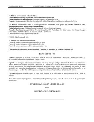 14 de Septiembre de 2016 GACETA OFICIAL DE LA CIUDAD DE MÉXICO 57
VI. Método de tratamiento utilizado: Mixto
Unidad Administrativa y responsable del sistema de datos personales
Unidad Administrativa responsable: Dirección Ejecutiva de Desarrollo Social
Cargo del Responsable del SDP: Ing. María Gabriela Salido Magos, Directora Ejecutivo de Desarrollo Social
VII. Unidad administrativa ante la cual se presentarán solicitudes para ejercer los derechos ARCO de todos
personales así como la revocación del consentimiento
Unidad administrativa: Unidad de Transparencia de la Delegación Miguel Hidalgo.
Domicilio oficial y correo electrónico: Avenida Parque Lira #94, Planta Baja, Col. Observatorio, Del. Miguel Hidalgo,
CP.11860 Tel.2623.0073 Horario de atención: de 9:00 a 15:00 horas
Correo Electrónico: oip@miguelhidalgo.gob.mx
VIII. Nivel de Seguridad: Alto
IX. Tiempo de Consentimiento de Datos:
Tiempo de conservación en medio automatizado: 1-6 años
Tiempo de conservación en el archivo de tramite:1-5 años
Tiempo de conservación en el archivo de concentración: 1 año
Contempla la Transferencia de la Información Contenida en el Sistema de Archivos Histórico: No
T R A N S I T O R I O S
Primero.- Publíquese en la Gaceta Oficial de la Ciudad de México en cumplimiento a la fracción I del artículo 7 de la Ley
de Protección de Datos Personales para el Distrito Federal.
Segundo.- Se instruye al enlace en materia de datos personales para que notifique al Instituto de Acceso a la Información
Pública, Protección de Datos Personales y Rendición de Cuentas de la Ciudad de México de la publicación del presente
Acuerdo dentro de los diez días hábiles siguientes a la publicación del mismo y al responsable del sistema de datos
personales para que realice las adecuaciones pertinentes en el Registro Electrónico de Sistemas de Datos Personales, en un
plazo no mayor a los diez días hábiles siguientes a la publicación en la Gaceta Oficial de la Ciudad de México.
Tercero.- El presente Acuerdo entrará en vigor al día siguiente de su publicación en la Gaceta Oficial de la Ciudad de
México.
Dado en la sede del órgano político Administrativo en Miguel Hidalgo de la Ciudad de México el día 01 de agosto de dos
mil dieciséis.
JEFA DELEGACIONAL EN MIGUEL HIDALGO
(Firma)
BERTHA XÓCHITL GÁLVEZ RUIZ
 