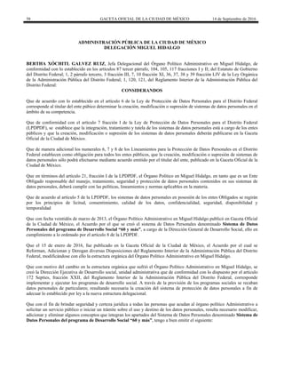 58 GACETA OFICIAL DE LA CIUDAD DE MÉXICO 14 de Septiembre de 2016
ADMINISTRACIÓN PÚBLICA DE LA CIUDAD DE MÉXICO
DELEGACIÓN MIGUEL HIDALGO
BERTHA XÓCHITL GALVEZ RUIZ, Jefa Delegacional del Órgano Político Administrativo en Miguel Hidalgo, de
conformidad con lo establecido en los artículos 87 tercer párrafo, 104, 105, 117 fracciones I y II; del Estatuto de Gobierno
del Distrito Federal; 1, 2 párrafo tercero, 3 fracción III, 7, 10 fracción XI, 36, 37, 38 y 39 fracción LIV de la Ley Orgánica
de la Administración Pública del Distrito Federal; 1, 120, 121, del Reglamento Interior de la Administración Pública del
Distrito Federal:
CONSIDERANDOS
Que de acuerdo con lo establecido en el artículo 6 de la Ley de Protección de Datos Personales para el Distrito Federal
corresponde al titular del ente púbico determinar la creación, modificación o supresión de sistemas de datos personales en el
ámbito de su competencia.
Que de conformidad con el artículo 7 fracción I de la Ley de Protección de Datos Personales para el Distrito Federal
(LPDPDF), se establece que la integración, tratamiento y tutela de los sistemas de datos personales está a cargo de los entes
públicos y que la creación, modificación o supresión de los sistemas de datos personales deberán publicarse en la Gaceta
Oficial de la Ciudad de México.
Que de manera adicional los numerales 6, 7 y 8 de los Lineamientos para la Protección de Datos Personales en el Distrito
Federal establecen como obligación para todos los entes públicos, que la creación, modificación o supresión de sistemas de
datos personales sólo podrá efectuarse mediante acuerdo emitido por el titular del ente, publicado en la Gaceta Oficial de la
Ciudad de México.
Que en términos del artículo 21, fracción I de la LPDPDF, el Órgano Político en Miguel Hidalgo, en tanto que es un Ente
Obligado responsable del manejo, tratamiento, seguridad y protección de datos personales contenidos en sus sistemas de
datos personales, deberá cumplir con las políticas, lineamientos y normas aplicables en la materia.
Que de acuerdo al artículo 5 de la LPDPDF, los sistemas de datos personales en posesión de los entes Obligados se regirán
por los principios de licitud, consentimiento, calidad de los datos, confidencialidad, seguridad, disponibilidad y
temporalidad
Que con fecha veintidós de marzo de 2013, el Órgano Político Administrativo en Miguel Hidalgo publicó en Gaceta Oficial
de la Ciudad de México, el Acuerdo por el que se creó el sistema de Datos Personales denominado Sistema de Datos
Personales del programa de Desarrollo Social “60 y más”, a cargo de la Dirección General de Desarrollo Social, ello en
cumplimiento a lo ordenado por el artículo 8 de la LPDPDF.
Que el 15 de enero de 2016, fue publicado en la Gaceta Oficial de la Ciudad de México, el Acuerdo por el cual se
Reforman, Adicionan y Derogan diversas Disposiciones del Reglamento Interior de la Administración Pública del Distrito
Federal, modificándose con ello la estructura orgánica del Órgano Político Administrativo en Miguel Hidalgo.
Que con motivo del cambio en la estructura orgánica que sufrió el Órgano Político Administrativo en Miguel Hidalgo, se
creó la Dirección Ejecutiva de Desarrollo social, unidad administrativa que de conformidad con lo dispuesto por el articulo
172 Septies, fracción XXII, del Reglamento Interior de la Administración Pública del Distrito Federal, corresponde
implementar y ejecutar los programas de desarrollo social. A través de la provisión de los programas sociales se recaban
datos personales de particulares; resultando necesaria la creación del sistema de protección de datos personales a fin de
adecuar lo establecido por ley a la nueva estructura delegacional.
Que con el fin de brindar seguridad y certeza jurídica a todas las personas que acudan al órgano político Administrativo a
solicitar un servicio público o iniciar un trámite sobre el uso y destino de los datos personales, resulta necesario modificar,
adicionar y eliminar algunos conceptos que integran los apartados del Sistema de Datos Personales denominado Sistema de
Datos Personales del programa de Desarrollo Social “60 y más”, tengo a bien emitir el siguiente:
 