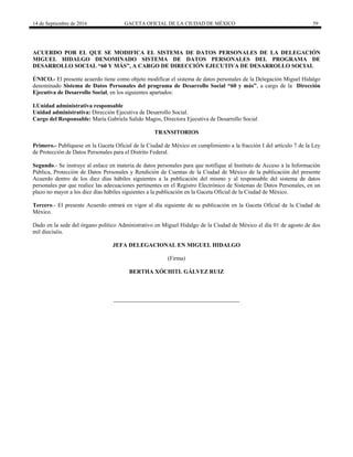 14 de Septiembre de 2016 GACETA OFICIAL DE LA CIUDAD DE MÉXICO 59
ACUERDO POR EL QUE SE MODIFICA EL SISTEMA DE DATOS PERSONALES DE LA DELEGACIÓN
MIGUEL HIDALGO DENOMINADO SISTEMA DE DATOS PERSONALES DEL PROGRAMA DE
DESARROLLO SOCIAL “60 Y MÁS”, A CARGO DE DIRECCIÓN EJECUTIVA DE DESARROLLO SOCIAL
ÚNICO.- El presente acuerdo tiene como objeto modificar el sistema de datos personales de la Delegación Miguel Hidalgo
denominado Sistema de Datos Personales del programa de Desarrollo Social “60 y más”, a cargo de la Dirección
Ejecutiva de Desarrollo Social, en los siguientes apartados:
I.Unidad administrativa responsable
Unidad administrativa: Dirección Ejecutiva de Desarrollo Social.
Cargo del Responsable: María Gabriela Salido Magos, Directora Ejecutiva de Desarrollo Social
TRANSITORIOS
Primero.- Publíquese en la Gaceta Oficial de la Ciudad de México en cumplimiento a la fracción I del artículo 7 de la Ley
de Protección de Datos Personales para el Distrito Federal.
Segundo.- Se instruye al enlace en materia de datos personales para que notifique al Instituto de Acceso a la Información
Pública, Protección de Datos Personales y Rendición de Cuentas de la Ciudad de México de la publicación del presente
Acuerdo dentro de los diez días hábiles siguientes a la publicación del mismo y al responsable del sistema de datos
personales par que realice las adecuaciones pertinentes en el Registro Electrónico de Sistemas de Datos Personales, en un
plazo no mayor a los diez días hábiles siguientes a la publicación en la Gaceta Oficial de la Ciudad de México.
Tercero.- El presente Acuerdo entrará en vigor al día siguiente de su publicación en la Gaceta Oficial de la Ciudad de
México.
Dado en la sede del órgano político Administrativo en Miguel Hidalgo de la Ciudad de México el día 01 de agosto de dos
mil dieciséis.
JEFA DELEGACIONAL EN MIGUEL HIDALGO
(Firma)
BERTHA XÓCHITL GÁLVEZ RUIZ
 
