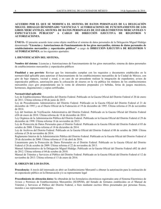 6 GACETA OFICIAL DE LA CIUDAD DE MÉXICO 14 de Septiembre de 2016
ACUERDO POR EL QUE SE MODIFICA EL SISTEMA DE DATOS PERSONALES DE LA DELEGACIÓN
MIGUEL HIDALGO DENOMINADO “LICENCIAS Y AUTORIZACIONES DE FUNCIONAMIENTO DE LOS
GIROS MERCANTILES, SISTEMA DE DATOS PERSONALES DE ESTABLECIMIENTOS MERCANTILES Y
ESPECTÁCULOS PÚBLICOS” A CARGO DE DIRECCIÓN EJECUTIVA DE REGISTROS Y
AUTORIZACIONES.
ÚNICO.- El presente acuerdo tiene como objeto modificar el sistema de datos personales de la Delegación Miguel Hidalgo
denominado “Licencias y Autorizaciones de Funcionamiento de los giros mercantiles, sistema de datos personales de
establecimientos mercantiles y espectáculos públicos” a cargo de DIRECCIÓN EJECUTIVA DE REGISTROS Y
AUTORIZACIONES, en los siguientes apartados:
I. IDENTIFICACIÓN DEL SISTEMA.
Nombre del sistema: Licencias y Autorizaciones de Funcionamiento de los giros mercantiles; sistema de datos personales
de establecimientos mercantiles y espectáculos públicos
Finalidad y uso previsto: Revisar que los interesados cumplan con los requisitos y documentos establecidos en la
normatividad aplicable para autorizar el funcionamiento de los establecimientos mercantiles de la Ciudad de México, con
giro de bajo impacto, vecinal y zonal, y en caso de ser procedente realizar la integración de expedientes; avisos de
espectáculos públicos, autorización para la colocación de enseres en la vía pública los titulares de los establecimientos
mercantiles cuyo giro preponderante sea la venta de alimentos preparados y/o bebidas, ferias de juegos mecánicos,
kermesses, degustaciones y copias certificadas.
Normatividad aplicable
Ley de Establecimientos Mercantiles del Distrito Federal. Publicado en la Gaceta Oficial del Distrito Federal el 20 de enero
de 2011. Última reforma el 08 de junio de 2015.
Ley de Procedimiento Administrativo del Distrito Federal. Publicado en la Gaceta Oficial del Distrito Federal el 21 de
diciembre de 1995 y en el Diario Oficial de la Federación el 19 de diciembre de 1995. Última reforma el 28 de noviembre
de 2014.
Ley del Instituto de Verificación Administrativa del Distrito Federal. Publicado en la Gaceta Oficial del Distrito Federal
el26 de enero de 2010. Última reforma de 18 de diciembre de 2014.
Ley Orgánica de la Administración Pública del Distrito Federal. Publicada en la Gaceta Oficial del Distrito Federal el 29 de
diciembre de 1998. Última reforma 18 de noviembre de 2015.
Ley de Protección de Datos Personales para el Distrito Federal. Publicada en la Gaceta Oficial del Distrito Federal el 03 de
octubre de 2008. Última reforma el 18 de diciembre de 2014.
Ley de Archivos del Distrito Federal. Publicado en la Gaceta Oficial del Distrito Federal el 08 de octubre de 2008. Última
reforma el 28 de noviembre de 2014.
Reglamento Interior de la Administración Pública del Distrito Federal. Publicado en la Gaceta Oficial del Distrito Federal el
28 de diciembre de 2000. Última reforma el 13 de abril de 2016.
Lineamiento para la Protección de Datos Personales en el Distrito Federal. Publicado en la Gaceta Oficial del Distrito
Federal el 26 de octubre de 2009. Última reforma el 22 de noviembre de 2013.
Manual Administrativo de la Delegación Miguel Hidalgo. Publicado en la Gaceta Oficial del Distrito Federal el02 de abril
de 2012. Última reforma el 04 de octubre de 2010.
Manual de Trámites y Servicios al Público del Distrito Federal. Publicado en la Gaceta Oficial del Distrito Federal el 12 de
noviembre de 2013. Última reforma el 13 de enero de 2016.
II. ORIGEN DE LOS DATOS.
Procedencia: A través del interesado en abrir un Establecimiento Mercantil u obtener la autorización para la realización de
un espectáculo público en la Demarcación y/o su representante legal
Procedimiento de obtención datos: Se obtendrán de los formularios electrónicos registrados ante el Sistema Electrónico de
Avisos y Permisos de Establecimientos Mercantiles (SIAPEM), del llenado de formatos establecidos en el Manual de
Trámites y Servicios al Público del Distrito Federal, o bien mediante escritos libres presentados por personas físicas,
morales o sus representantes legales.
 