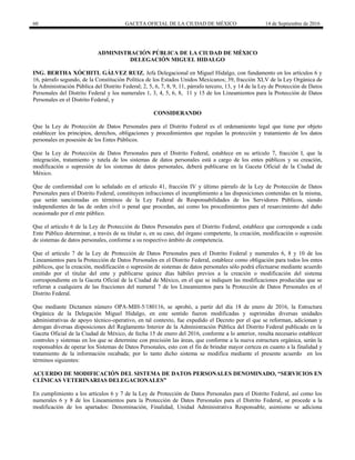 60 GACETA OFICIAL DE LA CIUDAD DE MÉXICO 14 de Septiembre de 2016
ADMINISTRACIÓN PÚBLICA DE LA CIUDAD DE MÉXICO
DELEGACIÓN MIGUEL HIDALGO
ING. BERTHA XÓCHITL GÁLVEZ RUIZ, Jefa Delegacional en Miguel Hidalgo, con fundamento en los artículos 6 y
16, párrafo segundo, de la Constitución Política de los Estados Unidos Mexicanos; 39, fracción XLV de la Ley Orgánica de
la Administración Pública del Distrito Federal; 2, 5, 6, 7, 8, 9, 11, párrafo tercero, 13, y 14 de la Ley de Protección de Datos
Personales del Distrito Federal y los numerales 1, 3, 4, 5, 6, 8, 11 y 15 de los Lineamientos para la Protección de Datos
Personales en el Distrito Federal, y
CONSIDERANDO
Que la Ley de Protección de Datos Personales para el Distrito Federal es el ordenamiento legal que tiene por objeto
establecer los principios, derechos, obligaciones y procedimientos que regulan la protección y tratamiento de los datos
personales en posesión de los Entes Públicos.
Que la Ley de Protección de Datos Personales para el Distrito Federal, establece en su artículo 7, fracción I, que la
integración, tratamiento y tutela de los sistemas de datos personales está a cargo de los entes públicos y su creación,
modificación o supresión de los sistemas de datos personales, deberá publicarse en la Gaceta Oficial de la Ciudad de
México.
Que de conformidad con lo señalado en el artículo 41, fracción IV y último párrafo de la Ley de Protección de Datos
Personales para el Distrito Federal, constituyen infracciones el incumplimiento a las disposiciones contenidas en la misma,
que serán sancionadas en términos de la Ley Federal de Responsabilidades de los Servidores Públicos, siendo
independientes de las de orden civil o penal que procedan, así como los procedimientos para el resarcimiento del daño
ocasionado por el ente público.
Que el artículo 6 de la Ley de Protección de Datos Personales para el Distrito Federal, establece que corresponde a cada
Ente Público determinar, a través de su titular o, en su caso, del órgano competente, la creación, modificación o supresión
de sistemas de datos personales, conforme a su respectivo ámbito de competencia.
Que el artículo 7 de la Ley de Protección de Datos Personales para el Distrito Federal y numerales 6, 8 y 10 de los
Lineamientos para la Protección de Datos Personales en el Distrito Federal, establece como obligación para todos los entes
públicos, que la creación, modificación o supresión de sistemas de datos personales sólo podrá efectuarse mediante acuerdo
emitido por el titular del ente y publicarse quince días hábiles previos a la creación o modificación del sistema
correspondiente en la Gaceta Oficial de la Ciudad de México, en el que se indiquen las modificaciones producidas que se
refieran a cualquiera de las fracciones del numeral 7 de los Lineamientos para la Protección de Datos Personales en el
Distrito Federal.
Que mediante Dictamen número OPA-MIH-5/180116, se aprobó, a partir del día 18 de enero de 2016, la Estructura
Orgánica de la Delegación Miguel Hidalgo, en este sentido fueron modificadas y suprimidas diversas unidades
administrativas de apoyo técnico-operativo, en tal contexto, fue expedido el Decreto por el que se reforman, adicionan y
derogan diversas disposiciones del Reglamento Interior de la Administración Pública del Distrito Federal publicado en la
Gaceta Oficial de la Ciudad de México, de fecha 15 de enero del 2016, conforme a lo anterior, resulta necesario establecer
controles y sistemas en los que se determine con precisión las áreas, que conforme a la nueva estructura orgánica, serán la
responsables de operar los Sistemas de Datos Personales, esto con el fin de brindar mayor certeza en cuanto a la finalidad y
tratamiento de la información recabada; por lo tanto dicho sistema se modifica mediante el presente acuerdo en los
términos siguientes:
ACUERDO DE MODIFICACIÓN DEL SISTEMA DE DATOS PERSONALES DENOMINADO, “SERVICIOS EN
CLÍNICAS VETERINARIAS DELEGACIONALES”
En cumplimiento a los artículos 6 y 7 de la Ley de Protección de Datos Personales para el Distrito Federal, así como los
numerales 6 y 8 de los Lineamientos para la Protección de Datos Personales para el Distrito Federal, se procede a la
modificación de los apartados: Denominación, Finalidad, Unidad Administrativa Responsable, asimismo se adiciona
 