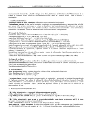 14 de Septiembre de 2016 GACETA OFICIAL DE LA CIUDAD DE MÉXICO 61
información en la Normatividad Aplicable y Origen de los Datos, del Sistema de Datos Personales “Administración de los
Centros de Desarrollo Infantil Sistema de Datos Personales de los Centros de Desarrollo Infantil”, como se establece a
continuación:
I. Identificación del Sistema
Nombre del Sistema de Datos Personales: servicios en clínicas veterinarias delegacionales
Finalidad o uso previsto: Revisar que los interesados cumplan con los requisitos establecidos en la normatividad aplicable,
para acceder a los servicios médicos que se ofrecen en las clínicas veterinarias delegacionales, así como, para generar
información estadística que permita tomar medidas específicas o realizar acciones encaminadas a evitar enfermedades
transmisibles a las personas, a través de la intervención de la autoridad sanitaria correspondiente.
II. Normatividad Aplicable.
Constitución Política de los Estados Unidos Mexicanos. (D.O.F. 05/02/1917) (D.O.F. 29/01/2016)
Ley General de Salud (D.O.F. 07/02/1984) (D.O.F. 10/05/2016)
Ley de Salud del Distrito Federal (G.O. 17/09/2009) (G.O. 19/01/2016)
Ley de la Comisión de Derechos Humanos del Distrito Federal (G.O.22/06/1993) (G.O.18/11/2015)
Ley Orgánica de la Administración Pública del Distrito Federal. (G.O. 17/09/2009) (G.O. 19/01/2016)
Ley de Protección de Datos Personales para el Distrito Federal. (G.O. 17/09/2009) (G.O. 19/01/2016)
Ley de Transparencia, Acceso a la Información Pública y Rendición de Cuentas de la Ciudad de México. (G.O. 06/05/2016)
Reglamento Interior de la Administración Pública del Distrito Federal. (G.O.17/09/2009) (G.O.19/01/2016)
Lineamientos Generales de Organización y Operación Sanitaria de las Clínicas Veterinarias Delegacionales del Distrito
Federal (GODF 04/09/2013).
Norma Oficial Mexicana Nom-042-ssa2-2006, prevención y control de enfermedades. Especificaciones sanitarias para los
Centros de Atención Canina (dof:06/11/2008)
Norma Oficial Mexicana Nom-046-zoo-1995, Sistema Nacional de Vigilancia Epizootiológica (DOF: 29/01/2001)
III. Origen de los Datos.
Procedencia: Los datos personales se recaban de los ciudadanos que solicitan el servicio de clínicas veterinarias
Procedimiento de obtención: Los datos personales son recabados a través de llenado de formatos autorizados para recibir
el servicio de atención en clínicas veterinarias.
Procedimiento de obtención: Medios mixtos.
IV. Estructura básica.
Datos identificativos: Nombre completo, domicilio, teléfono celular, teléfono particular y firma
Datos electrónicos: Correo Electrónico No Oficial
Datos sobre la salud de las personas: Alergias
V. Cesión de Datos: Los datos personales recabados pueden ser transmitidos a la Secretaría de Seguridad Pública (Brigada
De Vigilancia Animal), al Poder Judicial de la Ciudad de México, Poder Judicial de la Federación, Contraloría General de
la Ciudad de México, Comisión Derechos Humanos del Distrito Federal, Procuraduría General de Justicia del Distrito
Federal, Secretaría de Seguridad Pública (Brigada De Vigilancia Animal) y los demás que se susciten de las
determinaciones de Ley.
VI. Método de tratamiento utilizado: Mixto
VII. Unidad Administrativa y responsable del sistema de datos personales
Unidad Administrativa responsable: Dirección Ejecutiva de Desarrollo Social.
Cargo del Responsable del SDP: Directora Ejecutiva de Desarrollo Social, Ing. María Gabriela Salido Magos.
VIII. Unidad administrativa ante la cual se presentarán solicitudes para ejercer los derechos ARCO de todos
personales así como la revocación del consentimiento
Unidad administrativa: Unidad de Transparencia de la Delegación Miguel Hidalgo.
Domicilio oficial y correo electrónico: Avenida Parque Lira #94, Planta Baja, Col. Observatorio, Del. Miguel Hidalgo,
CP.11860 Tel.2623.0073 Horario de atención: de 9:00 a 15:00 horas. Correo Electrónico: oip@miguelhidalgo.gob.mx
 
