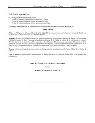 62 GACETA OFICIAL DE LA CIUDAD DE MÉXICO 14 de Septiembre de 2016
VIII.- Nivel de Seguridad: Alto
IX.- Tiempo de Consentimiento de Datos:
Tiempo de conservación en medio automatizado: 1-5 años
Tiempo de conservación en el archivo de tramite:1-4 años
Tiempo de conservación en el archivo de concentración: 1 año
Contempla la Transferencia de la Información Contenida en el Sistema de Archivos Histórico: No
TRANSITORIOS
Primero.- Publíquese en la Gaceta Oficial de la Ciudad de México en cumplimiento a la fracción I del artículo 7 de la Ley
de Protección de Datos Personales para el Distrito Federal.
Segundo.- Se instruye al enlace en materia de datos personales para que notifique al Instituto de Acceso a la Información
Pública, Protección de Datos Personales y Rendición de Cuentas de la Ciudad de México de la publicación del presente
Acuerdo dentro de los diez días hábiles siguientes a la publicación del mismo y al responsable del sistema de datos
personales para que realice las adecuaciones pertinentes en el Registro Electrónico de Sistemas de Datos Personales, en un
plazo no mayor a los diez días hábiles siguientes a la publicación en la Gaceta Oficial de la Ciudad de México.
Tercero.- El presente Acuerdo entrará en vigor al día siguiente de su publicación en la Gaceta Oficial de la Ciudad de
México.
Dado en la sede del órgano político Administrativo en Miguel Hidalgo de la Ciudad de México el día 01 de agosto de dos
mil dieciséis.
JEFA DELEGACIONAL EN MIGUEL HIDALGO
(Firma)
BERTHA XÓCHITL GÁLVEZ RUIZ
 