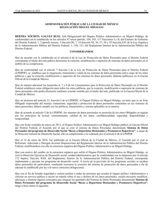 14 de Septiembre de 2016 GACETA OFICIAL DE LA CIUDAD DE MÉXICO 63
ADMINISTRACIÓN PÚBLICA DE LA CIUDAD DE MÉXICO
DELEGACIÓN MIGUEL HIDALGO
BERTHA XÓCHITL GALVEZ RUIZ, Jefa Delegacional del Órgano Político Administrativo en Miguel Hidalgo, de
conformidad con lo establecido en los artículos 87 tercer párrafo, 104, 105, 117 fracciones I y II; del Estatuto de Gobierno
del Distrito Federal; 1, 2 párrafo tercero, 3 fracción III, 7, 10 fracción XI, 36, 37, 38 y 39 fracción LIV de la Ley Orgánica
de la Administración Pública del Distrito Federal; 1, 120, 121, del Reglamento Interior de la Administración Pública del
Distrito Federal:
CONSIDERANDOS
Que de acuerdo con lo establecido en el artículo 6 de la Ley de Protección de Datos Personales para el Distrito Federal
corresponde al titular del ente púbico determinar la creación, modificación o supresión de sistemas de datos personales en el
ámbito de su competencia.
Que de conformidad con el artículo 7 fracción I de la Ley de Protección de Datos Personales para el Distrito Federal
(LPDPDF), se establece que la integración, tratamiento y tutela de los sistemas de datos personales está a cargo de los entes
públicos y que la creación, modificación o supresión de los sistemas de datos personales deberán publicarse en la Gaceta
Oficial de la Ciudad de México.
Que de manera adicional los numerales 6, 7 y 8 de los Lineamientos para la Protección de Datos Personales en el Distrito
Federal establecen como obligación para todos los entes públicos, que la creación, modificación o supresión de sistemas de
datos personales sólo podrá efectuarse mediante acuerdo emitido por el titular del ente, publicado en la Gaceta Oficial de la
Ciudad de México.
Que en términos del artículo 21, fracción I de la LPDPDF, el Órgano Político en Miguel Hidalgo, en tanto que es un Ente
Obligado responsable del manejo, tratamiento, seguridad y protección de datos personales contenidos en sus sistemas de
datos personales, deberá cumplir con las políticas, lineamientos y normas aplicables en la materia.
Que de acuerdo al artículo 5 de la LPDPDF, los sistemas de datos personales en posesión de los entes Obligados se regirán
por los principios de licitud, consentimiento, calidad de los datos, confidencialidad, seguridad, disponibilidad y
temporalidad
Que con fecha veintidós de marzo de 2013, el Órgano Político Administrativo en Miguel Hidalgo publicó en Gaceta Oficial
del Distrito Federal, el Acuerdo por el que se creó el sistema de Datos Personales denominado Sistema de Datos
Personales del programa de Desarrollo Social “Becas a Deportistas Destacados y Promotores Deportivos”, a cargo de
la Dirección General de Desarrollo Social, ello en cumplimiento a lo ordenado por el artículo 8 de la LPDPDF.
Que el 15 de enero de 2016, fue publicado en la Gaceta Oficial de la Ciudad de México, el Acuerdo por el cual se
Reforman, Adicionan y Derogan diversas Disposiciones del Reglamento Interior de la Administración Pública del Distrito
Federal, modificándose con ello la estructura orgánica del Órgano Político Administrativo en Miguel Hidalgo.
Que con motivo del cambio en la estructura orgánica que sufrió el Órgano Político Administrativo en Miguel Hidalgo, se
creó la Dirección Ejecutiva de Desarrollo social, unidad administrativa que de conformidad con lo dispuesto por el articulo
172 Septies, fracción XXII, del Reglamento Interior de la Administración Pública del Distrito Federal, corresponde
implementar y ejecutar los programas de desarrollo social. A través de la provisión de los programas sociales se recaban
datos personales de particulares; resultando necesaria la creación del sistema de protección de datos personales a fin de
adecuar lo establecido por ley a la nueva estructura delegacional.
Que con el fin de brindar seguridad y certeza jurídica a todas las personas que acudan al órgano político Administrativo a
solicitar un servicio público o iniciar un trámite sobre el uso y destino de los datos personales, resulta necesario modificar,
adicionar y eliminar algunos conceptos que integran los apartados del Sistema de Datos Personales denominado Sistema de
Datos Personales del programa de Desarrollo Social “Becas a Deportistas Destacados y Promotores Deportivos”,
tengo a bien emitir el siguiente:
 