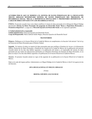 64 GACETA OFICIAL DE LA CIUDAD DE MÉXICO 14 de Septiembre de 2016
ACUERDO POR EL QUE SE MODIFICA EL SISTEMA DE DATOS PERSONALES DE LA DELEGACIÓN
MIGUEL HIDALGO DENOMINADO SISTEMA DE DATOS PERSONALES DEL PROGRAMA DE
DESARROLLO SOCIAL “BECAS A DEPORTISTAS DESTACADOS Y PROMOTORES DEPORTIVOS”, A
CARGO DE DIRECCIÓN EJECUTIVA DE DESARROLLO SOCIAL
ÚNICO.- El presente acuerdo tiene como objeto modificar el sistema de datos personales de la Delegación Miguel Hidalgo
denominado Sistema de Datos Personales del programa de Desarrollo Social “Becas a Deportistas Destacados y
Promotores Deportivos”, a cargo de la Dirección Ejecutiva de Desarrollo Social, en los siguientes apartados:
I. Unidad administrativa responsable
Unidad administrativa: Dirección Ejecutiva de Desarrollo Social.
Cargo del Responsable: María Gabriela Salido Magos, Directora Ejecutiva de Desarrollo Social
TRANSITORIOS
Primero.- Publíquese en la Gaceta Oficial de la Ciudad de México en cumplimiento a la fracción I del artículo 7 de la Ley
de Protección de Datos Personales para el Distrito Federal.
Segundo.- Se instruye al enlace en materia de datos personales para que notifique al Instituto de Acceso a la Información
Pública, Protección de Datos Personales y Rendición de Cuentas de la Ciudad de México de la publicación del presente
Acuerdo dentro de los diez días hábiles siguientes a la publicación del mismo y al responsable del sistema de datos
personales par que realice las adecuaciones pertinentes en el Registro Electrónico de Sistemas de Datos Personales, en un
plazo no mayor a los diez días hábiles siguientes a la publicación en la Gaceta Oficial de la Ciudad de México.
Tercero.- El presente Acuerdo entrará en vigor al día siguiente de su publicación en la Gaceta Oficial de la Ciudad de
México.
Dado en la sede del órgano político Administrativo en Miguel Hidalgo de la Ciudad de México el día 01 de agosto de dos
mil dieciséis.
JEFA DELEGACIONAL EN MIGUEL HIDALGO
(Firma)
BERTHA XÓCHITL GÁLVEZ RUIZ
 