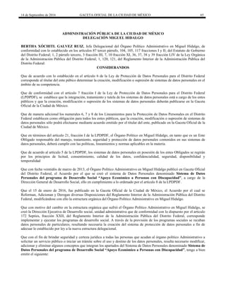 14 de Septiembre de 2016 GACETA OFICIAL DE LA CIUDAD DE MÉXICO 65
ADMINISTRACIÓN PÚBLICA DE LA CIUDAD DE MÉXICO
DELEGACIÓN MIGUEL HIDALGO
BERTHA XÓCHITL GALVEZ RUIZ, Jefa Delegacional del Órgano Político Administrativo en Miguel Hidalgo, de
conformidad con lo establecido en los artículos 87 tercer párrafo, 104, 105, 117 fracciones I y II; del Estatuto de Gobierno
del Distrito Federal; 1, 2 párrafo tercero, 3 fracción III, 7, 10 fracción XI, 36, 37, 38 y 39 fracción LIV de la Ley Orgánica
de la Administración Pública del Distrito Federal; 1, 120, 121, del Reglamento Interior de la Administración Pública del
Distrito Federal:
CONSIDERANDOS
Que de acuerdo con lo establecido en el artículo 6 de la Ley de Protección de Datos Personales para el Distrito Federal
corresponde al titular del ente púbico determinar la creación, modificación o supresión de sistemas de datos personales en el
ámbito de su competencia.
Que de conformidad con el artículo 7 fracción I de la Ley de Protección de Datos Personales para el Distrito Federal
(LPDPDF), se establece que la integración, tratamiento y tutela de los sistemas de datos personales está a cargo de los entes
públicos y que la creación, modificación o supresión de los sistemas de datos personales deberán publicarse en la Gaceta
Oficial de la Ciudad de México.
Que de manera adicional los numerales 6, 7 y 8 de los Lineamientos para la Protección de Datos Personales en el Distrito
Federal establecen como obligación para todos los entes públicos, que la creación, modificación o supresión de sistemas de
datos personales sólo podrá efectuarse mediante acuerdo emitido por el titular del ente, publicado en la Gaceta Oficial de la
Ciudad de México.
Que en términos del artículo 21, fracción I de la LPDPDF, el Órgano Político en Miguel Hidalgo, en tanto que es un Ente
Obligado responsable del manejo, tratamiento, seguridad y protección de datos personales contenidos en sus sistemas de
datos personales, deberá cumplir con las políticas, lineamientos y normas aplicables en la materia.
Que de acuerdo al artículo 5 de la LPDPDF, los sistemas de datos personales en posesión de los entes Obligados se regirán
por los principios de licitud, consentimiento, calidad de los datos, confidencialidad, seguridad, disponibilidad y
temporalidad
Que con fecha veintidós de marzo de 2013, el Órgano Político Administrativo en Miguel Hidalgo publicó en Gaceta Oficial
del Distrito Federal, el Acuerdo por el que se creó el sistema de Datos Personales denominado Sistema de Datos
Personales del programa de Desarrollo Social “Apoyo Económico a Personas con Discapacidad”, a cargo de la
Dirección General de Desarrollo Social, ello en cumplimiento a lo ordenado por el artículo 8 de la LPDPDF.
Que el 15 de enero de 2016, fue publicado en la Gaceta Oficial de la Ciudad de México, el Acuerdo por el cual se
Reforman, Adicionan y Derogan diversas Disposiciones del Reglamento Interior de la Administración Pública del Distrito
Federal, modificándose con ello la estructura orgánica del Órgano Político Administrativo en Miguel Hidalgo.
Que con motivo del cambio en la estructura orgánica que sufrió el Órgano Político Administrativo en Miguel Hidalgo, se
creó la Dirección Ejecutiva de Desarrollo social, unidad administrativa que de conformidad con lo dispuesto por el articulo
172 Septies, fracción XXII, del Reglamento Interior de la Administración Pública del Distrito Federal, corresponde
implementar y ejecutar los programas de desarrollo social. A través de la provisión de los programas sociales se recaban
datos personales de particulares; resultando necesaria la creación del sistema de protección de datos personales a fin de
adecuar lo establecido por ley a la nueva estructura delegacional.
Que con el fin de brindar seguridad y certeza jurídica a todas las personas que acudan al órgano político Administrativo a
solicitar un servicio público o iniciar un trámite sobre el uso y destino de los datos personales, resulta necesario modificar,
adicionar y eliminar algunos conceptos que integran los apartados del Sistema de Datos Personales denominado Sistema de
Datos Personales del programa de Desarrollo Social “Apoyo Económico a Personas con Discapacidad”, tengo a bien
emitir el siguiente:
 