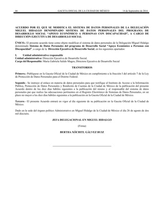 66 GACETA OFICIAL DE LA CIUDAD DE MÉXICO 14 de Septiembre de 2016
ACUERDO POR EL QUE SE MODIFICA EL SISTEMA DE DATOS PERSONALES DE LA DELEGACIÓN
MIGUEL HIDALGO DENOMINADO SISTEMA DE DATOS PERSONALES DEL PROGRAMA DE
DESARROLLO SOCIAL “APOYO ECONÓMICO A PERSONAS CON DISCAPACIDAD”, A CARGO DE
DIRECCIÓN EJECUTIVA DE DESARROLLO SOCIAL
ÚNICO.- El presente acuerdo tiene como objeto modificar el sistema de datos personales de la Delegación Miguel Hidalgo
denominado Sistema de Datos Personales del programa de Desarrollo Social “Apoyo Económico a Personas con
Discapacidad”, a cargo de la Dirección Ejecutiva de Desarrollo Social, en los siguientes apartados:
I. Unidad administrativa responsable
Unidad administrativa: Dirección Ejecutiva de Desarrollo Social.
Cargo del Responsable: María Gabriela Salido Magos, Directora Ejecutiva de Desarrollo Social
TRANSITORIOS
Primero.- Publíquese en la Gaceta Oficial de la Ciudad de México en cumplimiento a la fracción I del artículo 7 de la Ley
de Protección de Datos Personales para el Distrito Federal.
Segundo.- Se instruye al enlace en materia de datos personales para que notifique al Instituto de Acceso a la Información
Pública, Protección de Datos Personales y Rendición de Cuentas de la Ciudad de México de la publicación del presente
Acuerdo dentro de los diez días hábiles siguientes a la publicación del mismo y al responsable del sistema de datos
personales par que realice las adecuaciones pertinentes en el Registro Electrónico de Sistemas de Datos Personales, en un
plazo no mayor a los diez días hábiles siguientes a la publicación en la Gaceta Oficial de la Ciudad de México.
Tercero.- El presente Acuerdo entrará en vigor al día siguiente de su publicación en la Gaceta Oficial de la Ciudad de
México.
Dado en la sede del órgano político Administrativo en Miguel Hidalgo de la Ciudad de México el día 26 de agosto de dos
mil dieciséis.
JEFA DELEGACIONAL EN MIGUEL HIDALGO
(Firma)
BERTHA XÓCHITL GÁLVEZ RUIZ
 