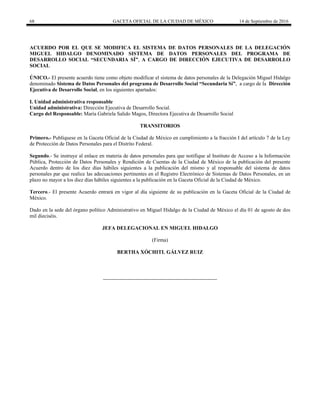68 GACETA OFICIAL DE LA CIUDAD DE MÉXICO 14 de Septiembre de 2016
ACUERDO POR EL QUE SE MODIFICA EL SISTEMA DE DATOS PERSONALES DE LA DELEGACIÓN
MIGUEL HIDALGO DENOMINADO SISTEMA DE DATOS PERSONALES DEL PROGRAMA DE
DESARROLLO SOCIAL “SECUNDARIA SÍ”, A CARGO DE DIRECCIÓN EJECUTIVA DE DESARROLLO
SOCIAL
ÚNICO.- El presente acuerdo tiene como objeto modificar el sistema de datos personales de la Delegación Miguel Hidalgo
denominado Sistema de Datos Personales del programa de Desarrollo Social “Secundaria Sí”, a cargo de la Dirección
Ejecutiva de Desarrollo Social, en los siguientes apartados:
I. Unidad administrativa responsable
Unidad administrativa: Dirección Ejecutiva de Desarrollo Social.
Cargo del Responsable: María Gabriela Salido Magos, Directora Ejecutiva de Desarrollo Social
TRANSITORIOS
Primero.- Publíquese en la Gaceta Oficial de la Ciudad de México en cumplimiento a la fracción I del artículo 7 de la Ley
de Protección de Datos Personales para el Distrito Federal.
Segundo.- Se instruye al enlace en materia de datos personales para que notifique al Instituto de Acceso a la Información
Pública, Protección de Datos Personales y Rendición de Cuentas de la Ciudad de México de la publicación del presente
Acuerdo dentro de los diez días hábiles siguientes a la publicación del mismo y al responsable del sistema de datos
personales par que realice las adecuaciones pertinentes en el Registro Electrónico de Sistemas de Datos Personales, en un
plazo no mayor a los diez días hábiles siguientes a la publicación en la Gaceta Oficial de la Ciudad de México.
Tercero.- El presente Acuerdo entrará en vigor al día siguiente de su publicación en la Gaceta Oficial de la Ciudad de
México.
Dado en la sede del órgano político Administrativo en Miguel Hidalgo de la Ciudad de México el día 01 de agosto de dos
mil dieciséis.
JEFA DELEGACIONAL EN MIGUEL HIDALGO
(Firma)
BERTHA XÓCHITL GÁLVEZ RUIZ
 