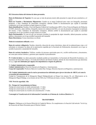 14 de Septiembre de 2016 GACETA OFICIAL DE LA CIUDAD DE MÉXICO 7
III. Estructura básica del sistema de datos personales.
Datos de Relaciones de Negocios: En caso que se trate de persona moral, debe presentar la copia del acta constitutiva y el
poder.
Datos de Transito y Movimientos Migratorios: Cuando no se tenga Credencial para votar con fotografía, presentará
pasaporte, o bien, tratándose de interesados extranjeros, deberán exhibir la documentación que expida la autoridad
competente con la que acrediten su legal estancia en el país.
Datos identificativos: Nombre, Clave del Registro Federal de Contribuyentes (RFC), Clave Única de Registro de Población
(CURP), domicilio, edad, teléfono, fotografía, número de credencial del INE y en caso de presentar el pasaporte la matrícula
del mismo, o bien, tratándose de interesados extranjeros, deberán exhibir la documentación que expida la autoridad
competente con la que acrediten su legal estancia en el país.
Datos Patrimoniales: En caso de que sea necesario acreditar la propiedad de algún inmueble, deberá presentar escritura
pública o documento con el que acredite la posesión del inmueble
Datos Electrónicos: Correo electrónico no oficial.
Modo de tratamiento utilizado: mixto
Datos de carácter obligatorio: Nombre, domicilio, dirección de correo electrónico, datos de la credencial para votar, si el
solicitante es extranjero los datos de la autorización expedida por la Secretaría de Gobernación, documento con el que se
acredite la posesión o propiedad del inmueble.
Datos de carácter facultativo: Teléfono, nombre de personas autorizadas para oír y recibir notificaciones y documentos,
así como para realizar trámites y gestiones para impulsar el procedimiento.
IV. Cesión de datos: Los datos personales recabados podrán ser transmitidos a la Secretaria de Desarrollo Económico, a la
Secretaria de Desarrollo Urbano y Vivienda del Gobierno del Distrito Federal, además de otras transmisiones que determina
la Ley, o que son solicitadas por alguna otra dependencia u órgano de gobierno.
V. Unidad Administrativa responsable
Unidad Administrativa: Dirección Ejecutiva de Registros y Autorizaciones.
Cargo del responsable: Profesora María de Lourdes Díaz Arteaga, Directora Ejecutiva de Registros y autorizaciones
VII. Unidad Administrativa ante la cual se presentaran las solicitudes para ejercer derechos de ARCO, así como la
revocación del consentimiento.
Unidad de Transparencia de la Delegación Miguel Hidalgoubicado en Parque Lira número 94, col. Observatorio en la
Delegación Miguel Hidalgo, en un horario de las 9:00 a las 15:00 horas de lunes a viernes. Teléfono 26230081
VIII. Nivel de seguridad. Alto
IX.- Tiempo de Consentimiento de Datos:
Tiempo de conservación en medio automatizado: 1-5 años
Tiempo de conservación en el archivo de tramite:1-5 años
Tiempo de conservación en el archivo de concentración: 1-5 años
Contempla la Transferencia de la Información Contenida en el Sistema de Archivos Histórico: Si
TRANSITORIOS
Primero.- Publíquese en la Gaceta Oficial de la Ciudad de México. En cumplimiento a la fracción I del artículo 7 de la Ley
de Protección de Datos Personales para el Distrito Federal.
 