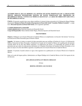 70 GACETA OFICIAL DE LA CIUDAD DE MÉXICO 14 de Septiembre de 2016
ACUERDO POR EL QUE SE MODIFICA EL SISTEMA DE DATOS PERSONALES DE LA DELEGACIÓN
MIGUEL HIDALGO DENOMINADO SISTEMA DE DATOS PERSONALES DEL PROGRAMA DE
DESARROLLO SOCIAL “CONSULTAS MÉDICAS GRATUITAS”, A CARGO DE DIRECCIÓN EJECUTIVA
DE DESARROLLO SOCIAL
ÚNICO.- El presente acuerdo tiene como objeto modificar el sistema de datos personales de la Delegación Miguel Hidalgo
denominado Sistema de Datos Personales del programa de Desarrollo Social “Consultas Médicas Gratuitas”, a cargo
de la Dirección Ejecutiva de Desarrollo Social, en los siguientes apartados:
I. Unidad administrativa responsable
Unidad administrativa: Dirección Ejecutiva de Desarrollo Social.
Cargo del Responsable: María Gabriela Salido Magos, Directora Ejecutiva de Desarrollo Social
TRANSITORIOS
Primero.- Publíquese en la Gaceta Oficial de la Ciudad de México en cumplimiento a la fracción I del artículo 7 de la Ley
de Protección de Datos Personales para el Distrito Federal.
Segundo.- Se instruye al enlace en materia de datos personales para que notifique al Instituto de Acceso a la Información
Pública, Protección de Datos Personales y Rendición de Cuentas de la Ciudad de México de la publicación del presente
Acuerdo dentro de los diez días hábiles siguientes a la publicación del mismo y al responsable del sistema de datos
personales par que realice las adecuaciones pertinentes en el Registro Electrónico de Sistemas de Datos Personales, en un
plazo no mayor a los diez días hábiles siguientes a la publicación en la Gaceta Oficial de la Ciudad de México.
Tercero.- El presente Acuerdo entrará en vigor al día siguiente de su publicación en la Gaceta Oficial de la Ciudad de
México.
Dado en la sede del órgano político Administrativo en Miguel Hidalgo de la Ciudad de México el día 26 de agosto de dos
mil dieciséis.
JEFA DELEGACIONAL EN MIGUEL HIDALGO
(Firma)
BERTHA XÓCHITL GÁLVEZ RUIZ
 