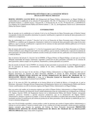 14 de Septiembre de 2016 GACETA OFICIAL DE LA CIUDAD DE MÉXICO 71
ADMINISTRACIÓN PÚBLICA DE LA CIUDAD DE MÈXICO
DELEGACIÓN MIGUEL HIDALGO
BERTHA XÓCHITL GALVEZ RUIZ, Jefa Delegacional del Órgano Político Administrativo en Miguel Hidalgo, de
conformidad con lo establecido en los artículos 87 tercer párrafo, 104, 105, 117 fracciones I y II; del Estatuto de Gobierno
del Distrito Federal; 1, 2 párrafo tercero, 3 fracción III, 7, 10 fracción XI, 36, 37, 38 y 39 fracción LIV, y LXXXIII de la
Ley Orgánica de la Administración Pública del Distrito Federal; 1, 120, 121, del Reglamento Interior de la Administración
Pública del Distrito Federal:
CONSIDERANDOS
Que de acuerdo con lo establecido en el artículo 6 de la Ley de Protección de Datos Personales para el Distrito Federal
corresponde al titular del ente púbico determinar la creación, modificación o supresión de sistemas de datos personales en el
ámbito de su competencia.
Que de conformidad con el artículo 7 fracción I de la Ley de Protección de Datos Personales para el Distrito Federal
(LPDPDF), se establece que la integración, tratamiento y tutela de los sistemas de datos personales está a cargo de los entes
públicos y que la creación, modificación o supresión de los sistemas de datos personales deberán publicarse en la Gaceta
Oficial de la Ciudad de México.
Que de manera adicional los numerales 6, 7 y 8 de los Lineamientos para la Protección de Datos Personales en el Distrito
Federal establecen como obligación para todos los entes públicos, que la creación, modificación o supresión de sistemas de
datos personales sólo podrá efectuarse mediante acuerdo emitido por el titular del ente, publicado en la Gaceta Oficial de la
Ciudad de México.
Que en términos del artículo 21, fracción I de la LPDPDF, el Órgano Político en Miguel Hidalgo, en tanto que es un Ente
Obligado responsable del manejo, tratamiento, seguridad y protección de datos personales contenidos en sus sistemas de
datos personales, deberá cumplir con las políticas, lineamientos y normas aplicables en la materia.
Que de acuerdo al artículo 5 de la LPDPDF, los sistemas de datos personales en posesión de los entes Obligados se regirán
por los principios de licitud, consentimiento, calidad de los datos, confidencialidad, seguridad, disponibilidad y
temporalidad
Que con fecha trece de mayo de dos mil diez, el Órgano Político Administrativo en Miguel Hidalgo inscribió ante el
Registro Electrónico de Sistemas de Datos Personales (RESDP), el sistema de Datos Personales denominado
PROYECTOS PRODUCTIVOS SISTEMA DE DATOS PERSONALES DE BOLSA DE TRABAJO DE LA
DELEGACIÒN MIGUEL HIDALGO, a cargo de la Dirección General de Desarrollo Delegacional, ello en
cumplimiento a lo ordenado por el artículo 8 de la LPDPDF.
Que el 15 de enero de 2016, fue publicado en la Gaceta Oficial de la Ciudad de México, el Acuerdo por el cual se
Reforman, Adicionan y Derogan diversas Disposiciones del Reglamento Interior de la Administración Pública del Distrito
Federal, modificándose con ello la estructura orgánica del Órgano Político Administrativo en Miguel Hidalgo.
Que con motivo del cambio en la estructura orgánica que sufrió el Órgano Político Administrativo en Miguel Hidalgo, se
creó la Dirección Ejecutiva de Desarrollo Social, unidad administrativa que de conformidad con lo dispuesto por el artículo
172, Septies, fracción XXIX, del Reglamento Interior de la Administración Pública del Distrito Federal, corresponde
establecer, promover, fomentar y ejecutar proyectos productivos, que en la demarcación del Órgano Político
Administrativo, protejan e incentiven al empleo. A través de dichas actividades se recaban datos personales de particulares;
resultando necesaria la modificación del sistema de protección de datos personales a fin de adecuar lo establecido por ley a
la nueva estructura delegacional.
Que con el fin de brindar seguridad y certeza jurídica a todas las personas que acudan al órgano político Administrativo a
solicitar un servicio público o iniciar un trámite sobre el uso y destino de los datos personales, resulta necesario modificar
algunos conceptos que integran los apartados del Sistema de Datos Personales denominado PROYECTOS
PRODUCTIVOS SISTEMA DE DATOS PERSONALES DE BOLSA DE TRABAJO DE LA DELEGACIÒN
MIGUEL HIDALGO, tengo a bien emitir el siguiente:
 