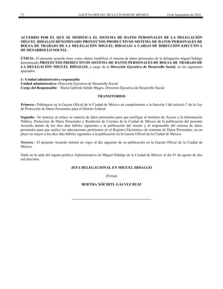 72 GACETA OFICIAL DE LA CIUDAD DE MÉXICO 14 de Septiembre de 2016
ACUERDO POR EL QUE SE MODIFICA EL SISTEMA DE DATOS PERSONALES DE LA DELEGACIÓN
MIGUEL HIDALGO DENOMINADO PROYECTOS PRODUCTIVOS SISTEMA DE DATOS PERSONALES DE
BOLSA DE TRABAJO DE LA DELEGACIÒN MIGUEL HIDALGO A CARGO DE DIRECCIÓN EJECUTIVA
DE DESARROLLO SOCIAL.
ÚNICO.- El presente acuerdo tiene como objeto modificar el sistema de datos personales de la delegación miguel hidalgo
denominado PROYECTOS PRODUCTIVOS SISTEMA DE DATOS PERSONALES DE BOLSA DE TRABAJO DE
LA DELEGACIÒN MIGUEL HIDALGO, a cargo de la Dirección Ejecutiva de Desarrollo Social, en los siguientes
apartados:
I.- Unidad administrativa responsable
Unidad administrativa: Dirección Ejecutiva de Desarrollo Social
Cargo del Responsable: María Gabriela Salido Magos, Directora Ejecutiva de Desarrollo Social
TRANSITORIOS
Primero.- Publíquese en la Gaceta Oficial de la Ciudad de México en cumplimiento a la fracción I del artículo 7 de la Ley
de Protección de Datos Personales para el Distrito Federal.
Segundo.- Se instruye al enlace en materia de datos personales para que notifique al Instituto de Acceso a la Información
Pública, Protección de Datos Personales y Rendición de Cuentas de la Ciudad de México de la publicación del presente
Acuerdo dentro de los diez días hábiles siguientes a la publicación del mismo y al responsable del sistema de datos
personales para que realice las adecuaciones pertinentes en el Registro Electrónico de sistemas de Datos Personales, en un
plazo no mayor a los diez días hábiles siguientes a la publicación en la Gaceta Oficial de la Ciudad de México.
Tercero.- El presente Acuerdo entrará en vigor al día siguiente de su publicación en la Gaceta Oficial de la Ciudad de
México.
Dado en la sede del órgano político Administrativo en Miguel Hidalgo de la Ciudad de México el día 01 de agosto de dos
mil dieciséis.
JEFA DELEGACIONAL EN MIGUEL HIDALGO
(Firma)
BERTHA XÓCHITL GÁLVEZ RUIZ
 