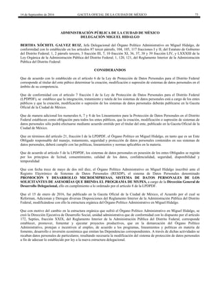 14 de Septiembre de 2016 GACETA OFICIAL DE LA CIUDAD DE MÉXICO 73
ADMINISTRACIÓN PÚBLICA DE LA CIUDAD DE MÈXICO
DELEGACIÓN MIGUEL HIDALGO
BERTHA XÓCHITL GALVEZ RUIZ, Jefa Delegacional del Órgano Político Administrativo en Miguel Hidalgo, de
conformidad con lo establecido en los artículos 87 tercer párrafo, 104, 105, 117 fracciones I y II; del Estatuto de Gobierno
del Distrito Federal; 1, 2 párrafo tercero, 3 fracción III, 7, 10 fracción XI, 36, 37, 38 y 39 fracción LIV, y LXXXIII de la
Ley Orgánica de la Administración Pública del Distrito Federal; 1, 120, 121, del Reglamento Interior de la Administración
Pública del Distrito Federal:
CONSIDERANDOS
Que de acuerdo con lo establecido en el artículo 6 de la Ley de Protección de Datos Personales para el Distrito Federal
corresponde al titular del ente púbico determinar la creación, modificación o supresión de sistemas de datos personales en el
ámbito de su competencia.
Que de conformidad con el artículo 7 fracción I de la Ley de Protección de Datos Personales para el Distrito Federal
(LPDPDF), se establece que la integración, tratamiento y tutela de los sistemas de datos personales está a cargo de los entes
públicos y que la creación, modificación o supresión de los sistemas de datos personales deberán publicarse en la Gaceta
Oficial de la Ciudad de México.
Que de manera adicional los numerales 6, 7 y 8 de los Lineamientos para la Protección de Datos Personales en el Distrito
Federal establecen como obligación para todos los entes públicos, que la creación, modificación o supresión de sistemas de
datos personales sólo podrá efectuarse mediante acuerdo emitido por el titular del ente, publicado en la Gaceta Oficial de la
Ciudad de México.
Que en términos del artículo 21, fracción I de la LPDPDF, el Órgano Político en Miguel Hidalgo, en tanto que es un Ente
Obligado responsable del manejo, tratamiento, seguridad y protección de datos personales contenidos en sus sistemas de
datos personales, deberá cumplir con las políticas, lineamientos y normas aplicables en la materia.
Que de acuerdo al artículo 5 de la LPDPDF, los sistemas de datos personales en posesión de los entes Obligados se regirán
por los principios de licitud, consentimiento, calidad de los datos, confidencialidad, seguridad, disponibilidad y
temporalidad
Que con fecha trece de mayo de dos mil diez, el Órgano Político Administrativo en Miguel Hidalgo inscribió ante el
Registro Electrónico de Sistemas de Datos Personales (RESDP), el sistema de Datos Personales denominado
PROMOCIÓN Y DESARROLLO MICROEMPRESAS, SISTEMA DE DATOS PERSONALES DE LOS
SOLICITANTES DE ASESORÍAS QUE BRINDA EL PROGRAMA DE MYPES, a cargo de la Dirección General de
Desarrollo Delegacional, ello en cumplimiento a lo ordenado por el artículo 8 de la LPDPDF.
Que el 15 de enero de 2016, fue publicado en la Gaceta Oficial de la Ciudad de México, el Acuerdo por el cual se
Reforman, Adicionan y Derogan diversas Disposiciones del Reglamento Interior de la Administración Pública del Distrito
Federal, modificándose con ello la estructura orgánica del Órgano Político Administrativo en Miguel Hidalgo.
Que con motivo del cambio en la estructura orgánica que sufrió el Órgano Político Administrativo en Miguel Hidalgo, se
creó la Dirección Ejecutiva de Desarrollo Social, unidad administrativa que de conformidad con lo dispuesto por el artículo
172, Septies, fracción XXIX, del Reglamento Interior de la Administración Pública del Distrito Federal, corresponde
establecer, promover, fomentar y ejecutar proyectos productivos, que en la demarcación del Órgano Político
Administrativo, protejan e incentiven al empleo, de acuerdo a los programas, lineamientos y políticas en materia de
fomento, desarrollo e inversión económica que emitan las Dependencias correspondientes. A través de dichas actividades se
recaban datos personales de particulares; resultando necesaria la modificación del sistema de protección de datos personales
a fin de adecuar lo establecido por ley a la nueva estructura delegacional.
 