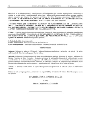 74 GACETA OFICIAL DE LA CIUDAD DE MÉXICO 14 de Septiembre de 2016
Que con el fin de brindar seguridad y certeza jurídica a todas las personas que acudan al órgano político Administrativo a
solicitar un servicio público o iniciar un trámite sobre el uso y destino de los datos personales, resulta necesario modificar
algunos conceptos que integran los apartados del Sistema de Datos Personales denominado PROMOCIÓN Y
DESARROLLO MICROEMPRESAS, SISTEMA DE DATOS PERSONALES DE LOS SOLICITANTES DE
ASESORÍAS QUE BRINDA EL PROGRAMA DE MYPES, tengo a bien emitir el siguiente:
ACUERDO POR EL QUE SE MODIFICA EL SISTEMA DE DATOS PERSONALES DE LA DELEGACIÓN
MIGUEL HIDALGO DENOMINADO PROMOCIÓN Y DESARROLLO MICROEMPRESAS, SISTEMA DE
DATOS PERSONALES DE LOS SOLICITANTES DE ASESORÍAS QUE BRINDA EL PROGRAMA DE MYPES
A CARGO DE DIRECCIÓN EJECUTIVA DE DESARROLLO SOCIAL.
ÚNICO.- El presente acuerdo tiene como objeto modificar el sistema de datos personales de la delegación miguel hidalgo
denominado PROMOCIÓN Y DESARROLLO MICROEMPRESAS, SISTEMA DE DATOS PERSONALES DE
LOS SOLICITANTES DE ASESORÍAS QUE BRINDA EL PROGRAMA DE MYPES, a cargo de la Dirección
Ejecutiva de Desarrollo Social, en los siguientes apartados:
I.- Unidad administrativa responsable
Unidad administrativa: Dirección Ejecutiva de Desarrollo Social.
Cargo del Responsable: María Gabriela Salido Magos, Directora Ejecutiva de Desarrollo Social.
TRANSITORIOS
Primero.- Publíquese en la Gaceta Oficial de la Ciudad de México en cumplimiento a la fracción I del artículo 7 de la Ley
de Protección de Datos Personales para el Distrito Federal.
Segundo.- Se instruye al enlace en materia de datos personales para que notifique al Instituto de Acceso a la Información
Pública, Protección de Datos Personales y Rendición de Cuentas de la Ciudad de México de la publicación del presente
Acuerdo dentro de los diez días hábiles siguientes a la publicación del mismo y al responsable del sistema de datos
personales para que realice las adecuaciones pertinentes en el Registro Electrónico de sistemas de Datos Personales, en un
plazo no mayor a los diez días hábiles siguientes a la publicación en la Gaceta Oficial de la Ciudad de México.
Tercero.- El presente Acuerdo entrará en vigor al día siguiente de su publicación en la Gaceta Oficial de la Ciudad de
México.
Dado en la sede del órgano político Administrativo en Miguel Hidalgo de la Ciudad de México el día 01 de agosto de dos
mil dieciséis.
JEFA DELEGACIONAL EN MIGUEL HIDALGO
(Firma)
BERTHA XÓCHITL GÁLVEZ RUIZ
 