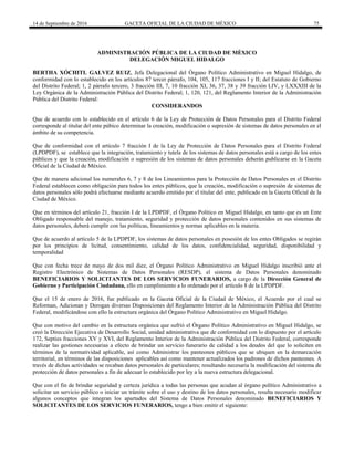 14 de Septiembre de 2016 GACETA OFICIAL DE LA CIUDAD DE MÉXICO 75
ADMINISTRACIÓN PÚBLICA DE LA CIUDAD DE MÈXICO
DELEGACIÓN MIGUEL HIDALGO
BERTHA XÓCHITL GALVEZ RUIZ, Jefa Delegacional del Órgano Político Administrativo en Miguel Hidalgo, de
conformidad con lo establecido en los artículos 87 tercer párrafo, 104, 105, 117 fracciones I y II; del Estatuto de Gobierno
del Distrito Federal; 1, 2 párrafo tercero, 3 fracción III, 7, 10 fracción XI, 36, 37, 38 y 39 fracción LIV, y LXXXIII de la
Ley Orgánica de la Administración Pública del Distrito Federal; 1, 120, 121, del Reglamento Interior de la Administración
Pública del Distrito Federal:
CONSIDERANDOS
Que de acuerdo con lo establecido en el artículo 6 de la Ley de Protección de Datos Personales para el Distrito Federal
corresponde al titular del ente púbico determinar la creación, modificación o supresión de sistemas de datos personales en el
ámbito de su competencia.
Que de conformidad con el artículo 7 fracción I de la Ley de Protección de Datos Personales para el Distrito Federal
(LPDPDF), se establece que la integración, tratamiento y tutela de los sistemas de datos personales está a cargo de los entes
públicos y que la creación, modificación o supresión de los sistemas de datos personales deberán publicarse en la Gaceta
Oficial de la Ciudad de México.
Que de manera adicional los numerales 6, 7 y 8 de los Lineamientos para la Protección de Datos Personales en el Distrito
Federal establecen como obligación para todos los entes públicos, que la creación, modificación o supresión de sistemas de
datos personales sólo podrá efectuarse mediante acuerdo emitido por el titular del ente, publicado en la Gaceta Oficial de la
Ciudad de México.
Que en términos del artículo 21, fracción I de la LPDPDF, el Órgano Político en Miguel Hidalgo, en tanto que es un Ente
Obligado responsable del manejo, tratamiento, seguridad y protección de datos personales contenidos en sus sistemas de
datos personales, deberá cumplir con las políticas, lineamientos y normas aplicables en la materia.
Que de acuerdo al artículo 5 de la LPDPDF, los sistemas de datos personales en posesión de los entes Obligados se regirán
por los principios de licitud, consentimiento, calidad de los datos, confidencialidad, seguridad, disponibilidad y
temporalidad
Que con fecha trece de mayo de dos mil diez, el Órgano Político Administrativo en Miguel Hidalgo inscribió ante el
Registro Electrónico de Sistemas de Datos Personales (RESDP), el sistema de Datos Personales denominado
BENEFICIARIOS Y SOLICITANTES DE LOS SERVICIOS FUNERARIOS, a cargo de la Dirección General de
Gobierno y Participación Ciudadana, ello en cumplimiento a lo ordenado por el artículo 8 de la LPDPDF.
Que el 15 de enero de 2016, fue publicado en la Gaceta Oficial de la Ciudad de México, el Acuerdo por el cual se
Reforman, Adicionan y Derogan diversas Disposiciones del Reglamento Interior de la Administración Pública del Distrito
Federal, modificándose con ello la estructura orgánica del Órgano Político Administrativo en Miguel Hidalgo.
Que con motivo del cambio en la estructura orgánica que sufrió el Órgano Político Administrativo en Miguel Hidalgo, se
creó la Dirección Ejecutiva de Desarrollo Social, unidad administrativa que de conformidad con lo dispuesto por el artículo
172, Septies fracciones XV y XVI, del Reglamento Interior de la Administración Pública del Distrito Federal, corresponde
realizar las gestiones necesarias a efecto de brindar un servicio funerario de calidad a los deudos del que lo soliciten en
términos de la normatividad aplicable, así como Administrar los panteones públicos que se ubiquen en la demarcación
territorial, en términos de las disposiciones aplicables así como mantener actualizados los padrones de dichos panteones. A
través de dichas actividades se recaban datos personales de particulares; resultando necesaria la modificación del sistema de
protección de datos personales a fin de adecuar lo establecido por ley a la nueva estructura delegacional.
Que con el fin de brindar seguridad y certeza jurídica a todas las personas que acudan al órgano político Administrativo a
solicitar un servicio público o iniciar un trámite sobre el uso y destino de los datos personales, resulta necesario modificar
algunos conceptos que integran los apartados del Sistema de Datos Personales denominado BENEFICIARIOS Y
SOLICITANTES DE LOS SERVICIOS FUNERARIOS, tengo a bien emitir el siguiente:
 
