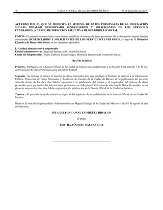 76 GACETA OFICIAL DE LA CIUDAD DE MÉXICO 14 de Septiembre de 2016
ACUERDO POR EL QUE SE MODIFICA EL SISTEMA DE DATOS PERSONALES DE LA DELEGACIÓN
MIGUEL HIDALGO DENOMINADO BENEFICIARIOS Y SOLICITANTES DE LOS SERVICIOS
FUNERARIOS, A CARGO DE DIRECCIÓN EJECUTIVA DE DESARROLLO SOCIAL.
ÚNICO.- El presente acuerdo tiene como objeto modificar el sistema de datos personales de la delegación miguel hidalgo
denominado BENEFICIARIOS Y SOLICITANTES DE LOS SERVICIOS FUNERARIOS, a cargo de la Dirección
Ejecutiva de Desarrollo Social, en los siguientes apartados:
I.- Unidad administrativa responsable
Unidad administrativa: Dirección Ejecutiva de Desarrollo Social.
Cargo del Responsable: María Gabriela Salido Magos, Directora Ejecutiva de Desarrollo Social.
TRANSITORIOS
Primero.- Publíquese en la Gaceta Oficial de la Ciudad de México en cumplimiento a la fracción I del artículo 7 de la Ley
de Protección de Datos Personales para el Distrito Federal.
Segundo.- Se instruye al enlace en materia de datos personales para que notifique al Instituto de Acceso a la Información
Pública, Protección de Datos Personales y Rendición de Cuentas de la Ciudad de México de la publicación del presente
Acuerdo dentro de los diez días hábiles siguientes a la publicación del mismo y al responsable del sistema de datos
personales para que realice las adecuaciones pertinentes en el Registro Electrónico de sistemas de Datos Personales, en un
plazo no mayor a los diez días hábiles siguientes a la publicación en la Gaceta Oficial de la Ciudad de México.
Tercero.- El presente Acuerdo entrará en vigor al día siguiente de su publicación en la Gaceta Oficial de la Ciudad de
México.
Dado en la sede del órgano político Administrativo en Miguel Hidalgo de la Ciudad de México el día 01 de agosto de dos
mil dieciséis.
JEFA DELEGACIONAL EN MIGUEL HIDALGO
(Firma)
BERTHA XÓCHITL GÁLVEZ RUIZ
 