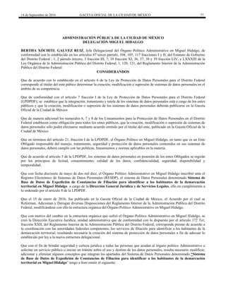 14 de Septiembre de 2016 GACETA OFICIAL DE LA CIUDAD DE MÉXICO 77
ADMINISTRACIÓN PÚBLICA DE LA CIUDAD DE MÈXICO
DELEGACIÓN MIGUEL HIDALGO
BERTHA XÓCHITL GALVEZ RUIZ, Jefa Delegacional del Órgano Político Administrativo en Miguel Hidalgo, de
conformidad con lo establecido en los artículos 87 tercer párrafo, 104, 105, 117 fracciones I y II; del Estatuto de Gobierno
del Distrito Federal ; 1, 2 párrafo tercero, 3 fracción III, 7, 10 fracción XI, 36, 37, 38 y 39 fracción LIV, y LXXXIII de la
Ley Orgánica de la Administración Pública del Distrito Federal; 1, 120, 121, del Reglamento Interior de la Administración
Pública del Distrito Federal:
CONSIDERANDOS
Que de acuerdo con lo establecido en el artículo 6 de la Ley de Protección de Datos Personales para el Distrito Federal
corresponde al titular del ente púbico determinar la creación, modificación o supresión de sistemas de datos personales en el
ámbito de su competencia.
Que de conformidad con el artículo 7 fracción I de la Ley de Protección de Datos Personales para el Distrito Federal
(LPDPDF), se establece que la integración, tratamiento y tutela de los sistemas de datos personales está a cargo de los entes
públicos y que la creación, modificación o supresión de los sistemas de datos personales deberán publicarse en la Gaceta
Oficial de la Ciudad de México.
Que de manera adicional los numerales 6, 7 y 8 de los Lineamientos para la Protección de Datos Personales en el Distrito
Federal establecen como obligación para todos los entes públicos, que la creación, modificación o supresión de sistemas de
datos personales sólo podrá efectuarse mediante acuerdo emitido por el titular del ente, publicado en la Gaceta Oficial de la
Ciudad de México.
Que en términos del artículo 21, fracción I de la LPDPDF, el Órgano Político en Miguel Hidalgo, en tanto que es un Ente
Obligado responsable del manejo, tratamiento, seguridad y protección de datos personales contenidos en sus sistemas de
datos personales, deberá cumplir con las políticas, lineamientos y normas aplicables en la materia.
Que de acuerdo al artículo 5 de la LPDPDF, los sistemas de datos personales en posesión de los entes Obligados se regirán
por los principios de licitud, consentimiento, calidad de los datos, confidencialidad, seguridad, disponibilidad y
temporalidad.
Que con fecha diecisiete de mayo de dos mil diez, el Órgano Político Administrativo en Miguel Hidalgo inscribió ante el
Registro Electrónico de Sistemas de Datos Personales (RESDP), el sistema de Datos Personales denominado Sistema de
Base de Datos de Expedición de Constancias de Filiación para identificar a los habitantes de la demarcación
territorial en Miguel Hidalgo a cargo de la Dirección General Jurídica y de Servicios Legales, ello en cumplimiento a
lo ordenado por el artículo 8 de la LPDPDF.
Que el 15 de enero de 2016, fue publicado en la Gaceta Oficial de la Ciudad de México, el Acuerdo por el cual se
Reforman, Adicionan y Derogan diversas Disposiciones del Reglamento Interior de la Administración Pública del Distrito
Federal, modificándose con ello la estructura orgánica del Órgano Político Administrativo en Miguel Hidalgo.
Que con motivo del cambio en la estructura orgánica que sufrió el Órgano Político Administrativo en Miguel Hidalgo, se
creó la Dirección Ejecutiva Jurídica, unidad administrativa que de conformidad con lo dispuesto por el articulo 172 Ter,
fracción XXII, del Reglamento Interior de la Administración Pública del Distrito Federal, corresponde prestar de acuerdo a
la coordinación con las autoridades federales competentes, los servicios de filiación para identificar a los habitantes de la
demarcación territorial; resultando necesaria la creación del sistema de protección de datos personales a fin de adecuar lo
establecido por ley a la nueva estructura delegacional.
Que con el fin de brindar seguridad y certeza jurídica a todas las personas que acudan al órgano político Administrativo a
solicitar un servicio público o iniciar un trámite sobre el uso y destino de los datos personales, resulta necesario modificar,
adicionar y eliminar algunos conceptos que integran los apartados del Sistema de Datos Personales denominado “Sistema
de Base de Datos de Expedición de Constancias de Filiación para identificar a los habitantes de la demarcación
territorial en Miguel Hidalgo” tengo a bien emitir el siguiente:
 
