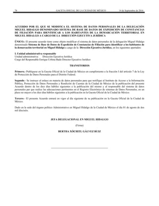 78 GACETA OFICIAL DE LA CIUDAD DE MÉXICO 14 de Septiembre de 2016
ACUERDO POR EL QUE SE MODIFICA EL SISTEMA DE DATOS PERSONALES DE LA DELEGACIÓN
MIGUEL HIDALGO DENOMINADO SISTEMA DE BASE DE DATOS DE EXPEDICIÓN DE CONSTANCIAS
DE FILIACIÓN PARA IDENTIFICAR A LOS HABITANTES DE LA DEMARCACIÓN TERRITORIAL EN
MIGUEL HIDALGO A CARGO DE LA DIRECCIÓN EJECUTIVA JURÍDICA
ÚNICO.- El presente acuerdo tiene como objeto modificar el sistema de datos personales de la delegación Miguel Hidalgo
denominado Sistema de Base de Datos de Expedición de Constancias de Filiación para identificar a los habitantes de
la demarcación territorial en Miguel Hidalgo a cargo de la Dirección Ejecutiva Jurídica, en los siguientes apartados:
I. Unidad administrativa responsable
Unidad administrativa: Dirección Ejecutiva Jurídica
Cargo del Responsable Enrique Urbina Bado Director Ejecutivo Jurídico
TRANSITORIOS
Primero.- Publíquese en la Gaceta Oficial de la Ciudad de México en cumplimiento a la fracción I del artículo 7 de la Ley
de Protección de Datos Personales para el Distrito Federal.
Segundo.- Se instruye al enlace en materia de datos personales para que notifique al Instituto de Acceso a la Información
Pública, Protección de Datos Personales y Rendición de Cuentas de la Ciudad de México de la publicación del presente
Acuerdo dentro de los diez días hábiles siguientes a la publicación del mismo y al responsable del sistema de datos
personales par que realice las adecuaciones pertinentes en el Registro Electrónico de sistemas de Datos Personales, en un
plazo no mayor a los diez días hábiles siguientes a la publicación en la Gaceta Oficial de la Ciudad de México.
Tercero.- El presente Acuerdo entrará en vigor al día siguiente de su publicación en la Gaceta Oficial de la Ciudad de
México.
Dado en la sede del órgano político Administrativo en Miguel Hidalgo de la Ciudad de México el día 01 de agosto de dos
mil dieciséis.
JEFA DELEGACIONAL EN MIGUEL HIDALGO
(Firma)
BERTHA XÓCHITL GÁLVEZ RUIZ
 