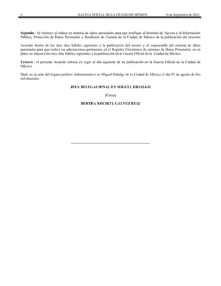 8 GACETA OFICIAL DE LA CIUDAD DE MÉXICO 14 de Septiembre de 2016
Segundo.- Se instruye al enlace en materia de datos personales para que notifique al Instituto de Acceso a la Información
Pública, Protección de Datos Personales y Rendición de Cuentas de la Ciudad de México de la publicación del presente
Acuerdo dentro de los diez días hábiles siguientes a la publicación del mismo y al responsable del sistema de datos
personales para que realice las adecuaciones pertinentes en el Registro Electrónico de sistemas de Datos Personales, en un
plazo no mayor a los diez días hábiles siguientes a la publicación en la Gaceta Oficial de la Ciudad de México..
Tercero.- el presente Acuerdo entrará en vigor al día siguiente de su publicación en la Gaceta Oficial de la Ciudad de
México.
Dado en la sede del órgano político Administrativo en Miguel Hidalgo de la Ciudad de México el día 01 de agosto de dos
mil dieciséis.
JEFA DELEGACIONAL EN MIGUEL HIDALGO
(Firma)
BERTHA XÓCHITL GÁLVEZ RUIZ
 