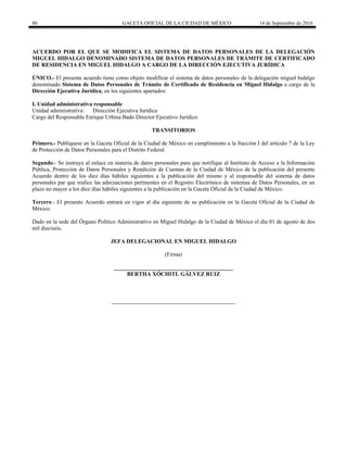 80 GACETA OFICIAL DE LA CIUDAD DE MÉXICO 14 de Septiembre de 2016
ACUERDO POR EL QUE SE MODIFICA EL SISTEMA DE DATOS PERSONALES DE LA DELEGACIÓN
MIGUEL HIDALGO DENOMINADO SISTEMA DE DATOS PERSONALES DE TRÁMITE DE CERTIFICADO
DE RESIDENCIA EN MIGUEL HIDALGO A CARGO DE LA DIRECCIÓN EJECUTIVA JURÍDICA
ÚNICO.- El presente acuerdo tiene como objeto modificar el sistema de datos personales de la delegación miguel hidalgo
denominado Sistema de Datos Personales de Trámite de Certificado de Residencia en Miguel Hidalgo a cargo de la
Dirección Ejecutiva Jurídica, en los siguientes apartados:
I. Unidad administrativa responsable
Unidad administrativa: Dirección Ejecutiva Jurídica
Cargo del Responsable Enrique Urbina Bado Director Ejecutivo Jurídico
TRANSITORIOS
Primero.- Publíquese en la Gaceta Oficial de la Ciudad de México en cumplimiento a la fracción I del artículo 7 de la Ley
de Protección de Datos Personales para el Distrito Federal.
Segundo.- Se instruye al enlace en materia de datos personales para que notifique al Instituto de Acceso a la Información
Pública, Protección de Datos Personales y Rendición de Cuentas de la Ciudad de México de la publicación del presente
Acuerdo dentro de los diez días hábiles siguientes a la publicación del mismo y al responsable del sistema de datos
personales par que realice las adecuaciones pertinentes en el Registro Electrónico de sistemas de Datos Personales, en un
plazo no mayor a los diez días hábiles siguientes a la publicación en la Gaceta Oficial de la Ciudad de México.
Tercero.- El presente Acuerdo entrará en vigor al día siguiente de su publicación en la Gaceta Oficial de la Ciudad de
México.
Dado en la sede del Órgano Político Administrativo en Miguel Hidalgo de la Ciudad de México el día 01 de agosto de dos
mil dieciséis.
JEFA DELEGACIONAL EN MIGUEL HIDALGO
(Firma)
__________________________________________
BERTHA XÓCHITL GÁLVEZ RUIZ
 