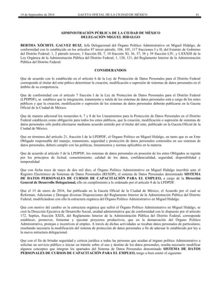 14 de Septiembre de 2016 GACETA OFICIAL DE LA CIUDAD DE MÉXICO 81
ADMINISTRACIÓN PÚBLICA DE LA CIUDAD DE MÈXICO
DELEGACIÓN MIGUEL HIDALGO
BERTHA XÓCHITL GALVEZ RUIZ, Jefa Delegacional del Órgano Político Administrativo en Miguel Hidalgo, de
conformidad con lo establecido en los artículos 87 tercer párrafo, 104, 105, 117 fracciones I y II; del Estatuto de Gobierno
del Distrito Federal; 1, 2 párrafo tercero, 3 fracción III, 7, 10 fracción XI, 36, 37, 38 y 39 fracción LIV, y LXXXIII de la
Ley Orgánica de la Administración Pública del Distrito Federal; 1, 120, 121, del Reglamento Interior de la Administración
Pública del Distrito Federal:
CONSIDERANDOS
Que de acuerdo con lo establecido en el artículo 6 de la Ley de Protección de Datos Personales para el Distrito Federal
corresponde al titular del ente púbico determinar la creación, modificación o supresión de sistemas de datos personales en el
ámbito de su competencia.
Que de conformidad con el artículo 7 fracción I de la Ley de Protección de Datos Personales para el Distrito Federal
(LPDPDF), se establece que la integración, tratamiento y tutela de los sistemas de datos personales está a cargo de los entes
públicos y que la creación, modificación o supresión de los sistemas de datos personales deberán publicarse en la Gaceta
Oficial de la Ciudad de México.
Que de manera adicional los numerales 6, 7 y 8 de los Lineamientos para la Protección de Datos Personales en el Distrito
Federal establecen como obligación para todos los entes públicos, que la creación, modificación o supresión de sistemas de
datos personales sólo podrá efectuarse mediante acuerdo emitido por el titular del ente, publicado en la Gaceta Oficial de la
Ciudad de México.
Que en términos del artículo 21, fracción I de la LPDPDF, el Órgano Político en Miguel Hidalgo, en tanto que es un Ente
Obligado responsable del manejo, tratamiento, seguridad y protección de datos personales contenidos en sus sistemas de
datos personales, deberá cumplir con las políticas, lineamientos y normas aplicables en la materia.
Que de acuerdo al artículo 5 de la LPDPDF, los sistemas de datos personales en posesión de los entes Obligados se regirán
por los principios de licitud, consentimiento, calidad de los datos, confidencialidad, seguridad, disponibilidad y
temporalidad
Que con fecha trece de mayo de dos mil diez, el Órgano Político Administrativo en Miguel Hidalgo inscribió ante el
Registro Electrónico de Sistemas de Datos Personales (RESDP), el sistema de Datos Personales denominado SISTEMA
DE DATOS PERSONALES DE CURSOS DE CAPACITACIÓN PARA EL EMPLEO, a cargo de la Dirección
General de Desarrollo Delegacional, ello en cumplimiento a lo ordenado por el artículo 8 de la LPDPDF.
Que el 15 de enero de 2016, fue publicado en la Gaceta Oficial de la Ciudad de México, el Acuerdo por el cual se
Reforman, Adicionan y Derogan diversas Disposiciones del Reglamento Interior de la Administración Pública del Distrito
Federal, modificándose con ello la estructura orgánica del Órgano Político Administrativo en Miguel Hidalgo.
Que con motivo del cambio en la estructura orgánica que sufrió el Órgano Político Administrativo en Miguel Hidalgo, se
creó la Dirección Ejecutiva de Desarrollo Social, unidad administrativa que de conformidad con lo dispuesto por el artículo
172, Septies, fracción XXIX, del Reglamento Interior de la Administración Pública del Distrito Federal, corresponde
establecer, promover, fomentar y ejecutar proyectos productivos, que en la demarcación del Órgano Político
Administrativo, protejan e incentiven al empleo. A través de dichas actividades se recaban datos personales de particulares;
resultando necesaria la modificación del sistema de protección de datos personales a fin de adecuar lo establecido por ley a
la nueva estructura delegacional.
Que con el fin de brindar seguridad y certeza jurídica a todas las personas que acudan al órgano político Administrativo a
solicitar un servicio público o iniciar un trámite sobre el uso y destino de los datos personales, resulta necesario modificar
algunos conceptos que integran los apartados del Sistema de Datos Personales denominado SISTEMA DE DATOS
PERSONALES DE CURSOS DE CAPACITACIÓN PARA EL EMPLEO, tengo a bien emitir el siguiente:
 