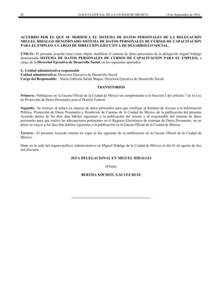 82 GACETA OFICIAL DE LA CIUDAD DE MÉXICO 14 de Septiembre de 2016
ACUERDO POR EL QUE SE MODIFICA EL SISTEMA DE DATOS PERSONALES DE LA DELEGACIÓN
MIGUEL HIDALGO DENOMINADO SISTEMA DE DATOS PERSONALES DE CURSOS DE CAPACITACIÓN
PARA EL EMPLEO A CARGO DE DIRECCIÓN EJECUTIVA DE DESARROLLO SOCIAL.
ÚNICO.- El presente acuerdo tiene como objeto modificar el sistema de datos personales de la delegación miguel hidalgo
denominado SISTEMA DE DATOS PERSONALES DE CURSOS DE CAPACITACIÓN PARA EL EMPLEO, a
cargo de la Dirección Ejecutiva de Desarrollo Social, en los siguientes apartados:
I.- Unidad administrativa responsable
Unidad administrativa: Dirección Ejecutiva de Desarrollo Social
Cargo del Responsable: María Gabriela Salido Magos, Directora Ejecutiva de Desarrollo Social
TRANSITORIOS
Primero.- Publíquese en la Gaceta Oficial de la Ciudad de México en cumplimiento a la fracción I del artículo 7 de la Ley
de Protección de Datos Personales para el Distrito Federal.
Segundo.- Se instruye al enlace en materia de datos personales para que notifique al Instituto de Acceso a la Información
Pública, Protección de Datos Personales y Rendición de Cuentas de la Ciudad de México de la publicación del presente
Acuerdo dentro de los diez días hábiles siguientes a la publicación del mismo y al responsable del sistema de datos
personales para que realice las adecuaciones pertinentes en el Registro Electrónico de sistemas de Datos Personales, en un
plazo no mayor a los diez días hábiles siguientes a la publicación en la Gaceta Oficial de la Ciudad de México.
Tercero.- El presente Acuerdo entrará en vigor al día siguiente de su publicación en la Gaceta Oficial de la Ciudad de
México.
Dado en la sede del órgano político Administrativo en Miguel Hidalgo de la Ciudad de México el día 01 de agosto de dos
mil dieciséis.
JEFA DELEGACIONAL EN MIGUEL HIDALGO
(Firma)
BERTHA XÓCHITL GÁLVEZ RUIZ
 