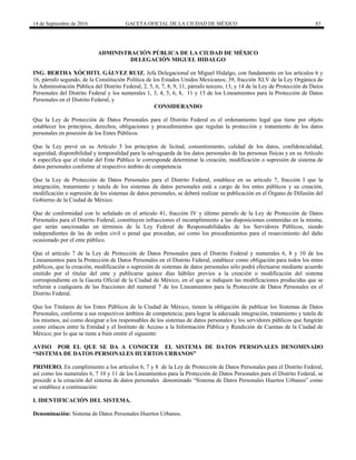 14 de Septiembre de 2016 GACETA OFICIAL DE LA CIUDAD DE MÉXICO 83
ADMINISTRACIÓN PÚBLICA DE LA CIUDAD DE MÉXICO
DELEGACIÓN MIGUEL HIDALGO
ING. BERTHA XÓCHITL GÁLVEZ RUIZ, Jefa Delegacional en Miguel Hidalgo, con fundamento en los artículos 6 y
16, párrafo segundo, de la Constitución Política de los Estados Unidos Mexicanos; 39, fracción XLV de la Ley Orgánica de
la Administración Pública del Distrito Federal; 2, 5, 6, 7, 8, 9, 11, párrafo tercero, 13, y 14 de la Ley de Protección de Datos
Personales del Distrito Federal y los numerales 1, 3, 4, 5, 6, 8, 11 y 15 de los Lineamientos para la Protección de Datos
Personales en el Distrito Federal, y
CONSIDERANDO
Que la Ley de Protección de Datos Personales para el Distrito Federal es el ordenamiento legal que tiene por objeto
establecer los principios, derechos, obligaciones y procedimientos que regulan la protección y tratamiento de los datos
personales en posesión de los Entes Públicos.
Que la Ley prevé en su Artículo 5 los principios de licitud, consentimiento, calidad de los datos, confidencialidad,
seguridad, disponibilidad y temporalidad para la salvaguarda de los datos personales de las personas físicas y en su Artículo
6 especifica que el titular del Ente Público le corresponde determinar la creación, modificación o supresión de sistema de
datos personales conforme al respectivo ámbito de competencia
Que la Ley de Protección de Datos Personales para el Distrito Federal, establece en su artículo 7, fracción I que la
integración, tratamiento y tutela de los sistemas de datos personales está a cargo de los entes públicos y su creación,
modificación o supresión de los sistemas de datos personales, se deberá realizar su publicación en el Órgano de Difusión del
Gobierno de la Ciudad de México.
Que de conformidad con lo señalado en el artículo 41, fracción IV y último párrafo de la Ley de Protección de Datos
Personales para el Distrito Federal, constituyen infracciones el incumplimiento a las disposiciones contenidas en la misma,
que serán sancionadas en términos de la Ley Federal de Responsabilidades de los Servidores Públicos, siendo
independientes de las de orden civil o penal que procedan, así como los procedimientos para el resarcimiento del daño
ocasionado por el ente público.
Que el artículo 7 de la Ley de Protección de Datos Personales para el Distrito Federal y numerales 6, 8 y 10 de los
Lineamientos para la Protección de Datos Personales en el Distrito Federal, establece como obligación para todos los entes
públicos, que la creación, modificación o supresión de sistemas de datos personales sólo podrá efectuarse mediante acuerdo
emitido por el titular del ente y publicarse quince días hábiles previos a la creación o modificación del sistema
correspondiente en la Gaceta Oficial de la Ciudad de México, en el que se indiquen las modificaciones producidas que se
refieran a cualquiera de las fracciones del numeral 7 de los Lineamientos para la Protección de Datos Personales en el
Distrito Federal.
Que los Titulares de los Entes Públicos de la Ciudad de México, tienen la obligación de publicar los Sistemas de Datos
Personales, conforme a sus respectivos ámbitos de competencia; para lograr la adecuada integración, tratamiento y tutela de
los mismos, así como designar a los responsables de los sistemas de datos personales y los servidores públicos que fungirán
como enlaces entre la Entidad y el Instituto de Acceso a la Información Pública y Rendición de Cuentas de la Ciudad de
México; por lo que se tiene a bien emitir el siguiente:
AVISO POR EL QUE SE DA A CONOCER EL SISTEMA DE DATOS PERSONALES DENOMINADO
“SISTEMA DE DATOS PERSONALES HUERTOS URBANOS”
PRIMERO. En cumplimiento a los artículos 6, 7 y 8 de la Ley de Protección de Datos Personales para el Distrito Federal,
así como los numerales 6, 7 10 y 11 de los Lineamientos para la Protección de Datos Personales para el Distrito Federal, se
procede a la creación del sistema de datos personales denominado “Sistema de Datos Personales Huertos Urbanos” como
se establece a continuación:
I. IDENTIFICACIÓN DEL SISTEMA.
Denominación: Sistema de Datos Personales Huertos Urbanos.
 
