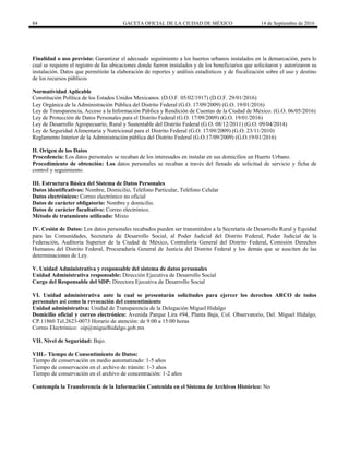 84 GACETA OFICIAL DE LA CIUDAD DE MÉXICO 14 de Septiembre de 2016
Finalidad o uso previsto: Garantizar el adecuado seguimiento a los huertos urbanos instalados en la demarcación, para lo
cual se requiere el registro de las ubicaciones donde fueron instalados y de los beneficiarios que solicitaron y autorizaron su
instalación. Datos que permitirán la elaboración de reportes y análisis estadísticos y de fiscalización sobre el uso y destino
de los recursos públicos
Normatividad Aplicable
Constitución Política de los Estados Unidos Mexicanos. (D.O.F. 05/02/1917) (D.O.F. 29/01/2016)
Ley Orgánica de la Administración Pública del Distrito Federal (G.O. 17/09/2009) (G.O. 19/01/2016)
Ley de Transparencia, Acceso a la Información Pública y Rendición de Cuentas de la Ciudad de México. (G.O. 06/05/2016)
Ley de Protección de Datos Personales para el Distrito Federal (G.O. 17/09/2009) (G.O. 19/01/2016)
Ley de Desarrollo Agropecuario, Rural y Sustentable del Distrito Federal (G.O. 08/12/2011) (G.O. 09/04/2014)
Ley de Seguridad Alimentaria y Nutricional para el Distrito Federal (G.O. 17/09/2009) (G.O. 23/11/2010)
Reglamento Interior de la Administración pública del Distrito Federal (G.O.17/09/2009) (G.O.19/01/2016)
II. Origen de los Datos
Procedencia: Los datos personales se recaban de los interesados en instalar en sus domicilios un Huerto Urbano.
Procedimiento de obtención: Los datos personales se recaban a través del llenado de solicitud de servicio y ficha de
control y seguimiento.
III. Estructura Básica del Sistema de Datos Personales
Datos identificativos: Nombre, Domicilio, Teléfono Particular, Teléfono Celular
Datos electrónicos: Correo electrónico no oficial
Datos de carácter obligatorio: Nombre y domicilio.
Datos de carácter facultativo: Correo electrónico.
Método de tratamiento utilizado: Mixto
IV. Cesión de Datos: Los datos personales recabados pueden ser transmitidos a la Secretaría de Desarrollo Rural y Equidad
para las Comunidades, Secretaría de Desarrollo Social, al Poder Judicial del Distrito Federal, Poder Judicial de la
Federación, Auditoria Superior de la Ciudad de México, Contraloría General del Distrito Federal, Comisión Derechos
Humanos del Distrito Federal, Procuraduría General de Justicia del Distrito Federal y los demás que se susciten de las
determinaciones de Ley.
V. Unidad Administrativa y responsable del sistema de datos personales
Unidad Administrativa responsable: Dirección Ejecutiva de Desarrollo Social
Cargo del Responsable del SDP: Directora Ejecutiva de Desarrollo Social
VI. Unidad administrativa ante la cual se presentarán solicitudes para ejercer los derechos ARCO de todos
personales así como la revocación del consentimiento
Unidad administrativa: Unidad de Transparencia de la Delegación Miguel Hidalgo
Domicilio oficial y correo electrónico: Avenida Parque Lira #94, Planta Baja, Col. Observatorio, Del. Miguel Hidalgo,
CP.11860 Tel.2623-0073 Horario de atención: de 9:00 a 15:00 horas
Correo Electrónico: oip@miguelhidalgo.gob.mx
VII. Nivel de Seguridad: Bajo.
VIII.- Tiempo de Consentimiento de Datos:
Tiempo de conservación en medio automatizado: 1-5 años
Tiempo de conservación en el archivo de trámite: 1-3 años
Tiempo de conservación en el archivo de concentración: 1-2 años
Contempla la Transferencia de la Información Contenida en el Sistema de Archivos Histórico: No
 