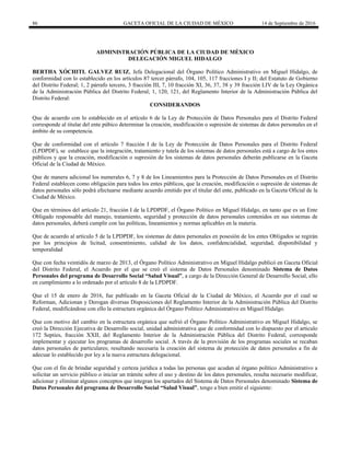 86 GACETA OFICIAL DE LA CIUDAD DE MÉXICO 14 de Septiembre de 2016
ADMINISTRACIÓN PÚBLICA DE LA CIUDAD DE MÉXICO
DELEGACIÓN MIGUEL HIDALGO
BERTHA XÓCHITL GALVEZ RUIZ, Jefa Delegacional del Órgano Político Administrativo en Miguel Hidalgo, de
conformidad con lo establecido en los artículos 87 tercer párrafo, 104, 105, 117 fracciones I y II; del Estatuto de Gobierno
del Distrito Federal; 1, 2 párrafo tercero, 3 fracción III, 7, 10 fracción XI, 36, 37, 38 y 39 fracción LIV de la Ley Orgánica
de la Administración Pública del Distrito Federal; 1, 120, 121, del Reglamento Interior de la Administración Pública del
Distrito Federal:
CONSIDERANDOS
Que de acuerdo con lo establecido en el artículo 6 de la Ley de Protección de Datos Personales para el Distrito Federal
corresponde al titular del ente púbico determinar la creación, modificación o supresión de sistemas de datos personales en el
ámbito de su competencia.
Que de conformidad con el artículo 7 fracción I de la Ley de Protección de Datos Personales para el Distrito Federal
(LPDPDF), se establece que la integración, tratamiento y tutela de los sistemas de datos personales está a cargo de los entes
públicos y que la creación, modificación o supresión de los sistemas de datos personales deberán publicarse en la Gaceta
Oficial de la Ciudad de México.
Que de manera adicional los numerales 6, 7 y 8 de los Lineamientos para la Protección de Datos Personales en el Distrito
Federal establecen como obligación para todos los entes públicos, que la creación, modificación o supresión de sistemas de
datos personales sólo podrá efectuarse mediante acuerdo emitido por el titular del ente, publicado en la Gaceta Oficial de la
Ciudad de México.
Que en términos del artículo 21, fracción I de la LPDPDF, el Órgano Político en Miguel Hidalgo, en tanto que es un Ente
Obligado responsable del manejo, tratamiento, seguridad y protección de datos personales contenidos en sus sistemas de
datos personales, deberá cumplir con las políticas, lineamientos y normas aplicables en la materia.
Que de acuerdo al artículo 5 de la LPDPDF, los sistemas de datos personales en posesión de los entes Obligados se regirán
por los principios de licitud, consentimiento, calidad de los datos, confidencialidad, seguridad, disponibilidad y
temporalidad
Que con fecha veintidós de marzo de 2013, el Órgano Político Administrativo en Miguel Hidalgo publicó en Gaceta Oficial
del Distrito Federal, el Acuerdo por el que se creó el sistema de Datos Personales denominado Sistema de Datos
Personales del programa de Desarrollo Social “Salud Visual”, a cargo de la Dirección General de Desarrollo Social, ello
en cumplimiento a lo ordenado por el artículo 8 de la LPDPDF.
Que el 15 de enero de 2016, fue publicado en la Gaceta Oficial de la Ciudad de México, el Acuerdo por el cual se
Reforman, Adicionan y Derogan diversas Disposiciones del Reglamento Interior de la Administración Pública del Distrito
Federal, modificándose con ello la estructura orgánica del Órgano Político Administrativo en Miguel Hidalgo.
Que con motivo del cambio en la estructura orgánica que sufrió el Órgano Político Administrativo en Miguel Hidalgo, se
creó la Dirección Ejecutiva de Desarrollo social, unidad administrativa que de conformidad con lo dispuesto por el articulo
172 Septies, fracción XXII, del Reglamento Interior de la Administración Pública del Distrito Federal, corresponde
implementar y ejecutar los programas de desarrollo social. A través de la provisión de los programas sociales se recaban
datos personales de particulares; resultando necesaria la creación del sistema de protección de datos personales a fin de
adecuar lo establecido por ley a la nueva estructura delegacional.
Que con el fin de brindar seguridad y certeza jurídica a todas las personas que acudan al órgano político Administrativo a
solicitar un servicio público o iniciar un trámite sobre el uso y destino de los datos personales, resulta necesario modificar,
adicionar y eliminar algunos conceptos que integran los apartados del Sistema de Datos Personales denominado Sistema de
Datos Personales del programa de Desarrollo Social “Salud Visual”, tengo a bien emitir el siguiente:
 