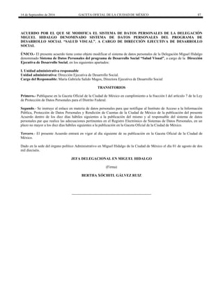 14 de Septiembre de 2016 GACETA OFICIAL DE LA CIUDAD DE MÉXICO 87
ACUERDO POR EL QUE SE MODIFICA EL SISTEMA DE DATOS PERSONALES DE LA DELEGACIÓN
MIGUEL HIDALGO DENOMINADO SISTEMA DE DATOS PERSONALES DEL PROGRAMA DE
DESARROLLO SOCIAL “SALUD VISUAL”, A CARGO DE DIRECCIÓN EJECUTIVA DE DESARROLLO
SOCIAL
ÚNICO.- El presente acuerdo tiene como objeto modificar el sistema de datos personales de la Delegación Miguel Hidalgo
denominado Sistema de Datos Personales del programa de Desarrollo Social “Salud Visual”, a cargo de la Dirección
Ejecutiva de Desarrollo Social, en los siguientes apartados:
I. Unidad administrativa responsable
Unidad administrativa: Dirección Ejecutiva de Desarrollo Social.
Cargo del Responsable: María Gabriela Salido Magos, Directora Ejecutiva de Desarrollo Social
TRANSITORIOS
Primero.- Publíquese en la Gaceta Oficial de la Ciudad de México en cumplimiento a la fracción I del artículo 7 de la Ley
de Protección de Datos Personales para el Distrito Federal.
Segundo.- Se instruye al enlace en materia de datos personales para que notifique al Instituto de Acceso a la Información
Pública, Protección de Datos Personales y Rendición de Cuentas de la Ciudad de México de la publicación del presente
Acuerdo dentro de los diez días hábiles siguientes a la publicación del mismo y al responsable del sistema de datos
personales par que realice las adecuaciones pertinentes en el Registro Electrónico de Sistemas de Datos Personales, en un
plazo no mayor a los diez días hábiles siguientes a la publicación en la Gaceta Oficial de la Ciudad de México.
Tercero.- El presente Acuerdo entrará en vigor al día siguiente de su publicación en la Gaceta Oficial de la Ciudad de
México.
Dado en la sede del órgano político Administrativo en Miguel Hidalgo de la Ciudad de México el día 01 de agosto de dos
mil dieciséis.
JEFA DELEGACIONAL EN MIGUEL HIDALGO
(Firma)
BERTHA XÓCHITL GÁLVEZ RUIZ
 